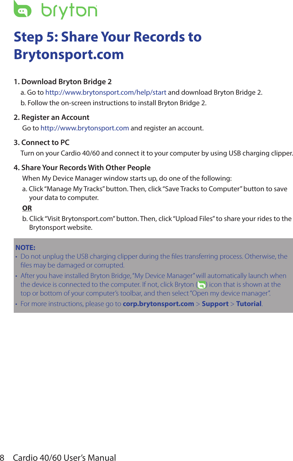 8Cardio 40/60 User’s ManualStep 5: Share Your Records to  Brytonsport.com 1. Download Bryton Bridge 2a. Go to http://www.brytonsport.com/help/start and download Bryton Bridge 2.b. Follow the on-screen instructions to install Bryton Bridge 2.2. Register an AccountGo to http://www.brytonsport.com and register an account.3. Connect to PCTurn on your Cardio 40/60 and connect it to your computer by using USB charging clipper.4. Share Your Records With Other PeopleWhen My Device Manager window starts up, do one of the following:a. Click “Manage My Tracks” button. Then, click “Save Tracks to Computer” button to save your data to computer.ORb. Click “Visit Brytonsport.com” button. Then, click “Upload Files” to share your rides to the Brytonsport website.NOTE:  Do not unplug the USB charging clipper during the les transferring process. Otherwise, the •les may be damaged or corrupted.After you have installed Bryton Bridge, “My Device Manager” will automatically launch when •the device is connected to the computer. If not, click Bryton ( ) icon that is shown at the top or bottom of your computer’s toolbar, and then select “Open my device manager”.For more instructions, please go to • corp.brytonsport.com &gt; Support &gt; Tutorial.