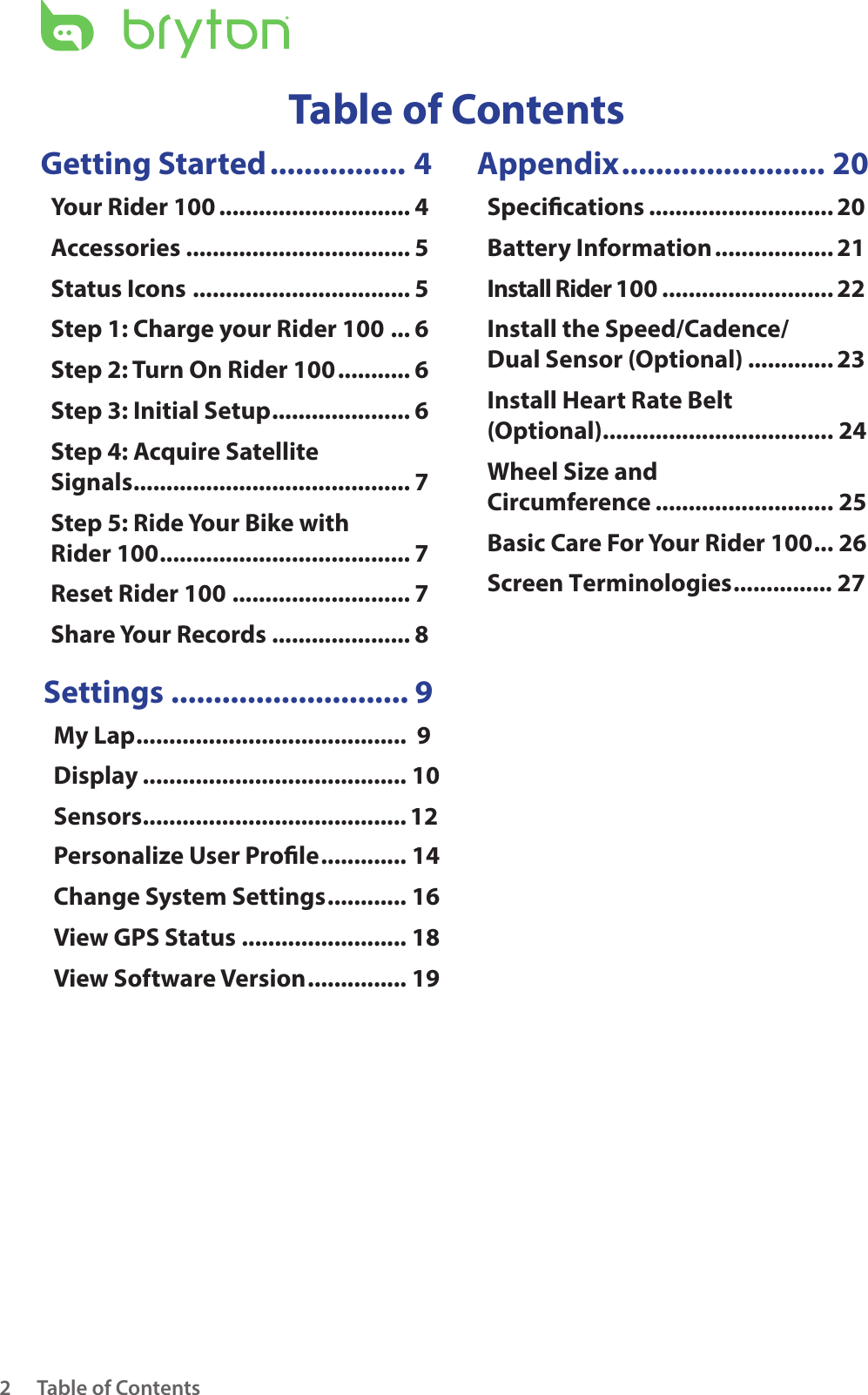 Table of Contents2Getting Started ................ 4Your Rider 100 ............................. 4Accessories .................................. 5Status Icons ................................. 5Step 1: Charge your Rider 100 ... 6Step 2: Turn On Rider 100 ........... 6Step 3: Initial Setup ..................... 6Step 4: Acquire Satellite  Signals .......................................... 7Step 5: Ride Your Bike with  Rider 100 ...................................... 7Reset Rider 100 ........................... 7Share Your Records ..................... 8Settings ............................ 9My Lap .........................................  9Display ........................................ 10Sensors ........................................12Personalize User Prole ............. 14Change System Settings ............ 16View GPS Status ......................... 18View Software Version ............... 19Appendix ........................ 20Specications ............................ 20Battery Information .................. 21Install Rider 100 .......................... 22Install the Speed/Cadence/ Dual Sensor (Optional) ............. 23Install Heart Rate Belt  (Optional) ................................... 24Wheel Size and  Circumference ........................... 25Basic Care For Your Rider 100 ... 26Table of ContentsScreen Terminologies ............... 27