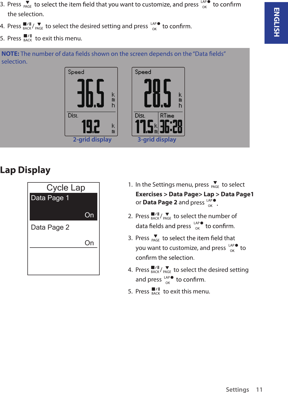 ENGLISHSettings 113.  Press the selection.4.  Press  /  to select the desired setting and press 5.  Press   to exit this menu.NOTE: selection.2-grid display 3-grid displayLap Display1.  In the Settings menu, press   to select Exercises &gt; Data Page&gt; Lap &gt; Data Page1 or Data Page 2 and press  .2.  Press  /  to select the number of 3.  Press you want to customize, and press    to 4.  Press  /  to select the desired setting and press 5.  Press   to exit this menu.Cycle LapData Page 1OnOnData Page 2