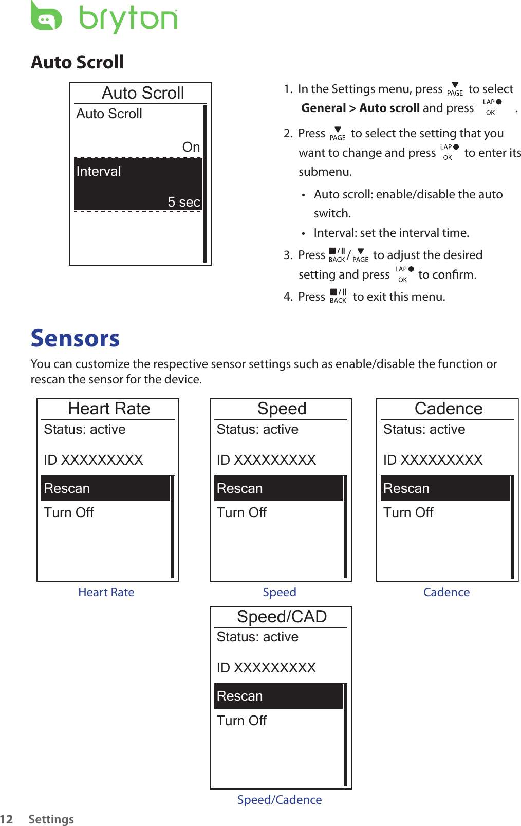 Settings12Auto Scroll1.  In the Settings menu, press   to select  General &gt; Auto scroll and press  . 2.  Press   to select the setting that you want to change and press    to enter its submenu.Auto scroll: enable/disable the auto • switch.Interval: set the interval time.• 3.  Press  /  to adjust the desired setting and press 4.  Press   to exit this menu.Auto ScrollAuto ScrollOn5 secIntervalSensorsYou can customize the respective sensor settings such as enable/disable the function or rescan the sensor for the device.Heart RateTurn OffStatus: activeID XXXXXXXXXRescanHeart RateSpeedTurn OffStatus: activeID XXXXXXXXXRescanCadenceTurn OffStatus: activeID XXXXXXXXXRescanSpeed CadenceSpeed/CADTurn OffStatus: activeID XXXXXXXXXRescanSpeed/Cadence