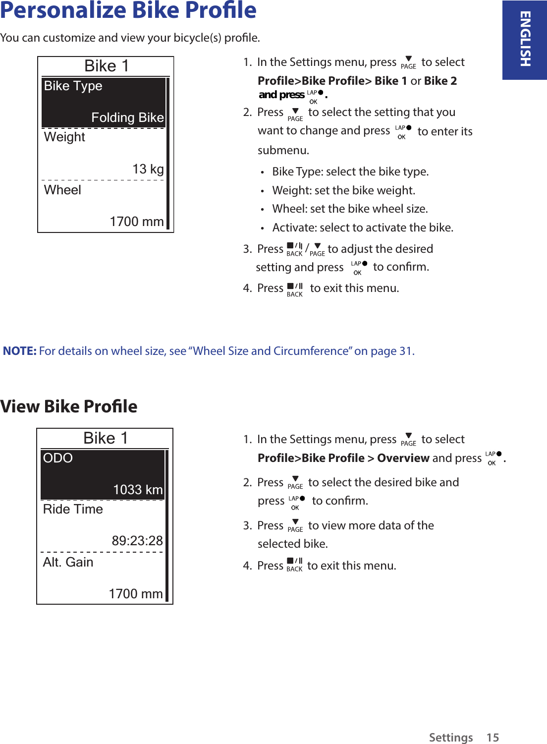 ENGLISHSettings15Personalize Bike ProleYou can customize and view your bicycle(s) prole.Bike 1Bike TypeWeightFolding Bike13 kgWheel1700 mm1.  In the Settings menu, press   to select Profile&gt;Bike Profile&gt; Bike 1 or Bike 2 2.  Press   to select the setting that you want to change and press    to enter its submenu.Bike Type: select the bike type.•Weight: set the bike weight.•Wheel: set the bike wheel size.•Activate: select to activate the bike.•3.  Press  / to adjust the desired setting and press    to conrm.4.  Press   to exit this menu.NOTE: For details on wheel size, see “Wheel Size and Circumference” on page 31.View Bike ProleBike 1ODORide Time1033 km89:23:28Alt. Gain1700 mm1.  In the Settings menu, press   to select Profile&gt;Bike Profile &gt; Overview and press  . 2.  Press   to select the desired bike and press    to conrm.3.  Press   to view more data of the selected bike.4.  Press   to exit this menu.and press         .  