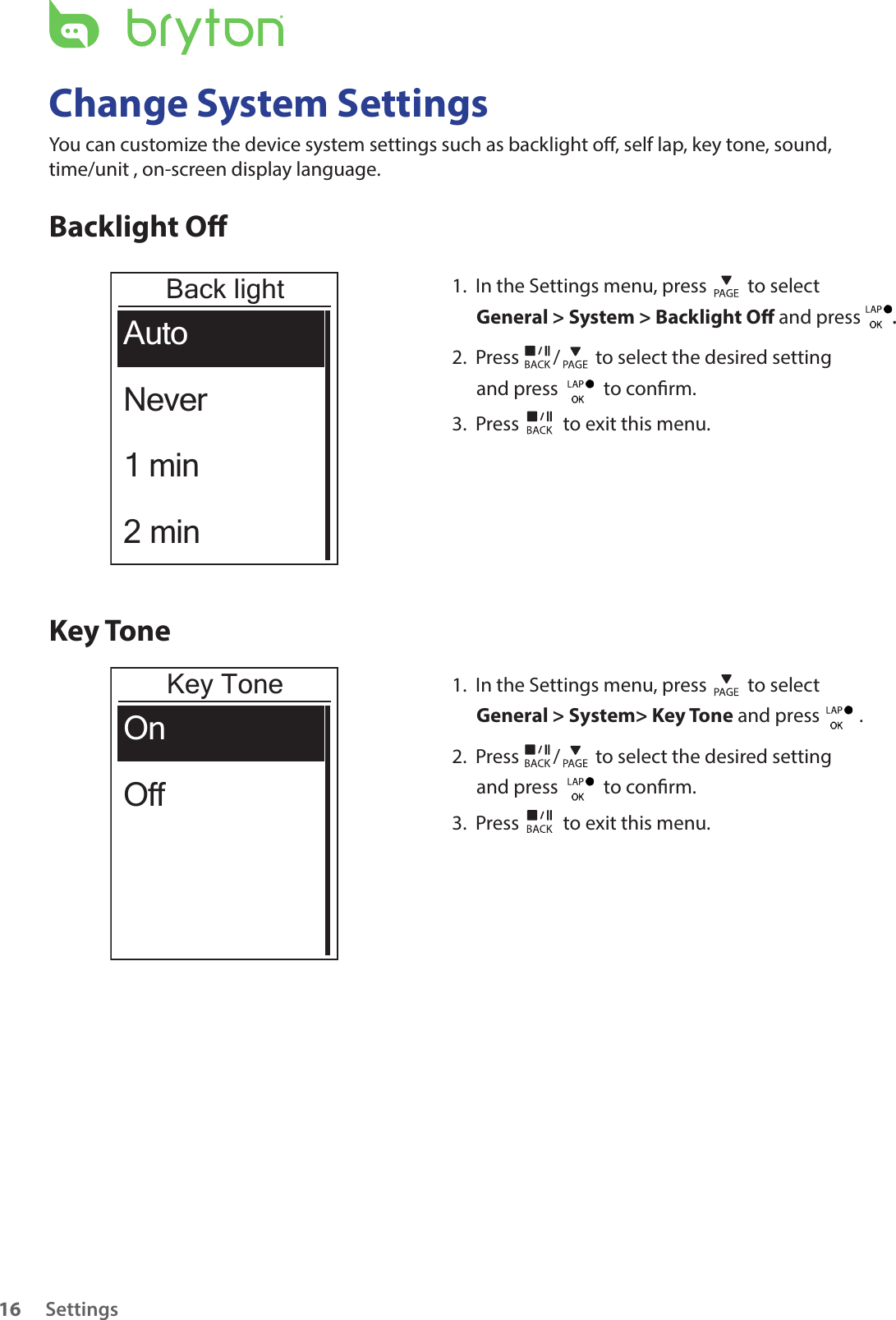 Settings16Change System SettingsYou can customize the device system settings such as backlight o, self lap, key tone, sound, time/unit , on-screen display language.Backlight OBack lightAutoNever1 min2 min1.  In the Settings menu, press   to select General &gt; System &gt; Backlight O and press  . 2.  Press  /  to select the desired setting and press    to conrm.3.  Press   to exit this menu.Key ToneKey ToneOnOff1.  In the Settings menu, press   to select General &gt; System&gt; Key Tone and press         .2.  Press  /  to select the desired setting and press    to conrm.3.  Press   to exit this menu.