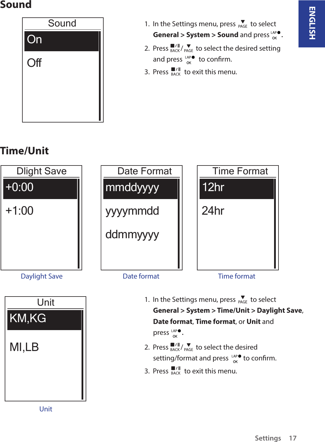 ENGLISHSettings17SoundSoundOnOff1.  In the Settings menu, press   to select General &gt; System &gt; Sound and press  . 2.  Press  /  to select the desired setting and press    to conrm.3.  Press   to exit this menu.Time/UnitDlight Save+0:00+1:00Daylight SaveDate FormatmmddyyyyyyyymmddddmmyyyyDate formatTime Format12hr24hrTime formatUnitKM,KG MI,LBUnit1.  In the Settings menu, press   to select General &gt; System &gt; Time/Unit &gt; Daylight Save, Date format, Time format, or Unit and press  . 2.  Press  /  to select the desired setting/format and press   to conrm.3.  Press   to exit this menu.