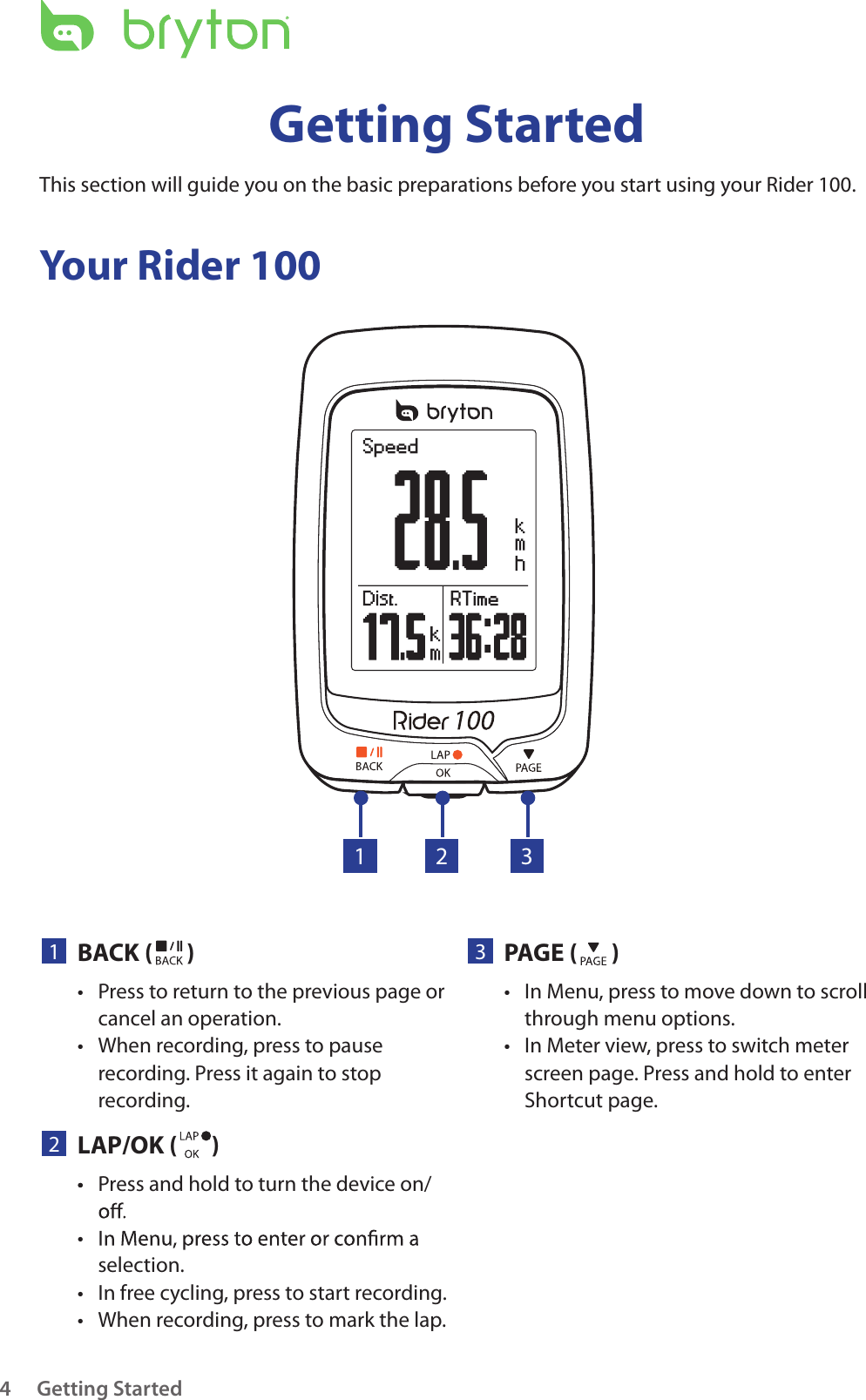 Getting Started4Your Rider 100Getting StartedThis section will guide you on the basic preparations before you start using your Rider 100. 23PAGE ( )In Menu, press to move down to scroll • through menu options.In Meter view, press to switch meter • screen page. Press and hold to enter Shortcut page.1BACK ( )Press to return to the previous page or • cancel an operation.When recording, press to pause • recording. Press it again to stop recording.1 32LAP/OK ( )Press and hold to turn the device on/• • selection.In free cycling, press to start recording.• When recording, press to mark the lap.• • 