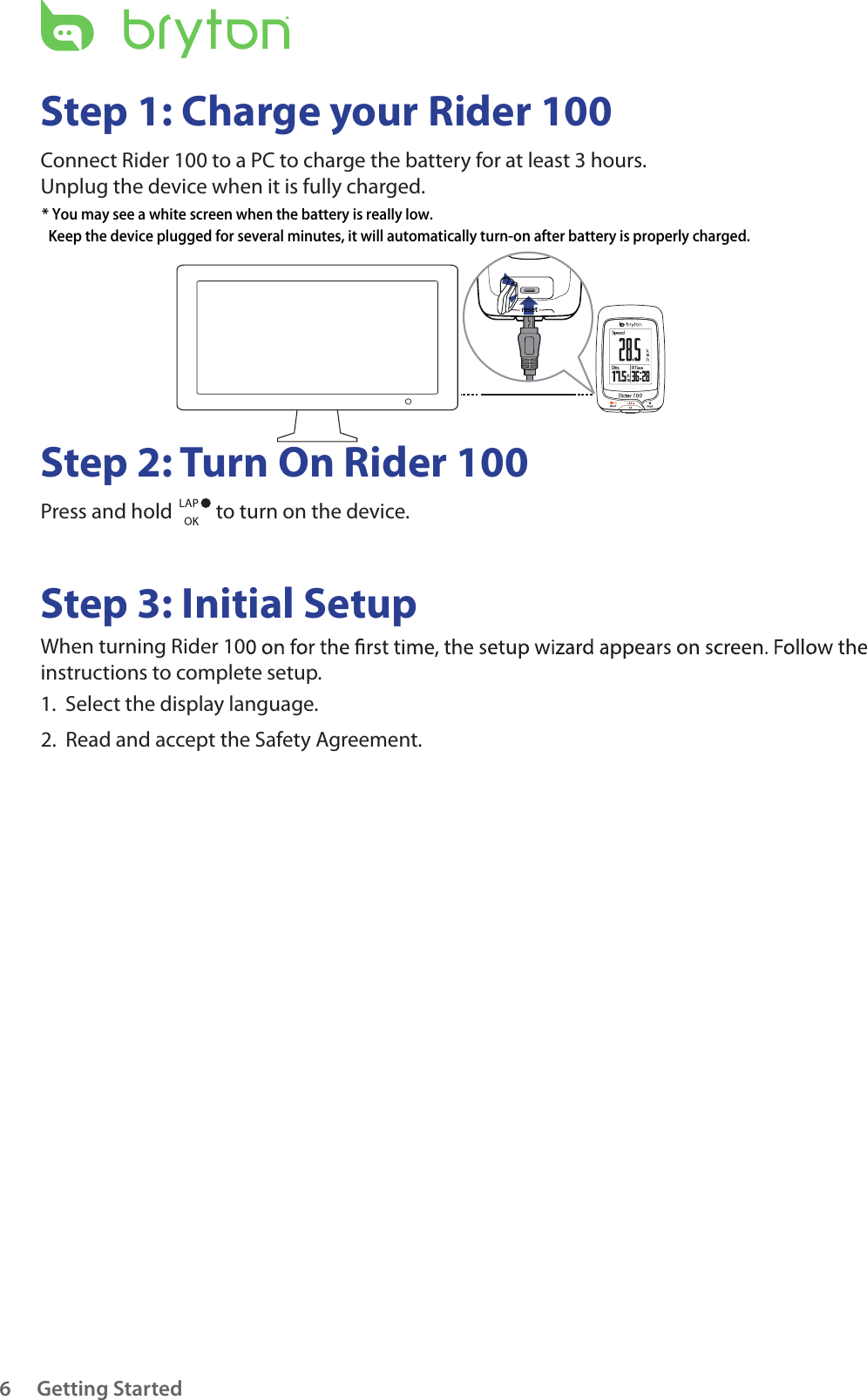 Getting Started6Step 1: Charge your Rider 100Connect Rider 100 to a PC to charge the battery for at least 3 hours.Unplug the device when it is fully charged.Step 2: Turn On Rider 100Press and hold   to turn on the device.Step 3: Initial SetupWhen turning Rider 10instructions to complete setup.1.  Select the display language. 2.  Read and accept the Safety Agreement.reset* You may see a white screen when the battery is really low.   Keep the device plugged for several minutes, it will automatically turn-on after battery is properly charged.