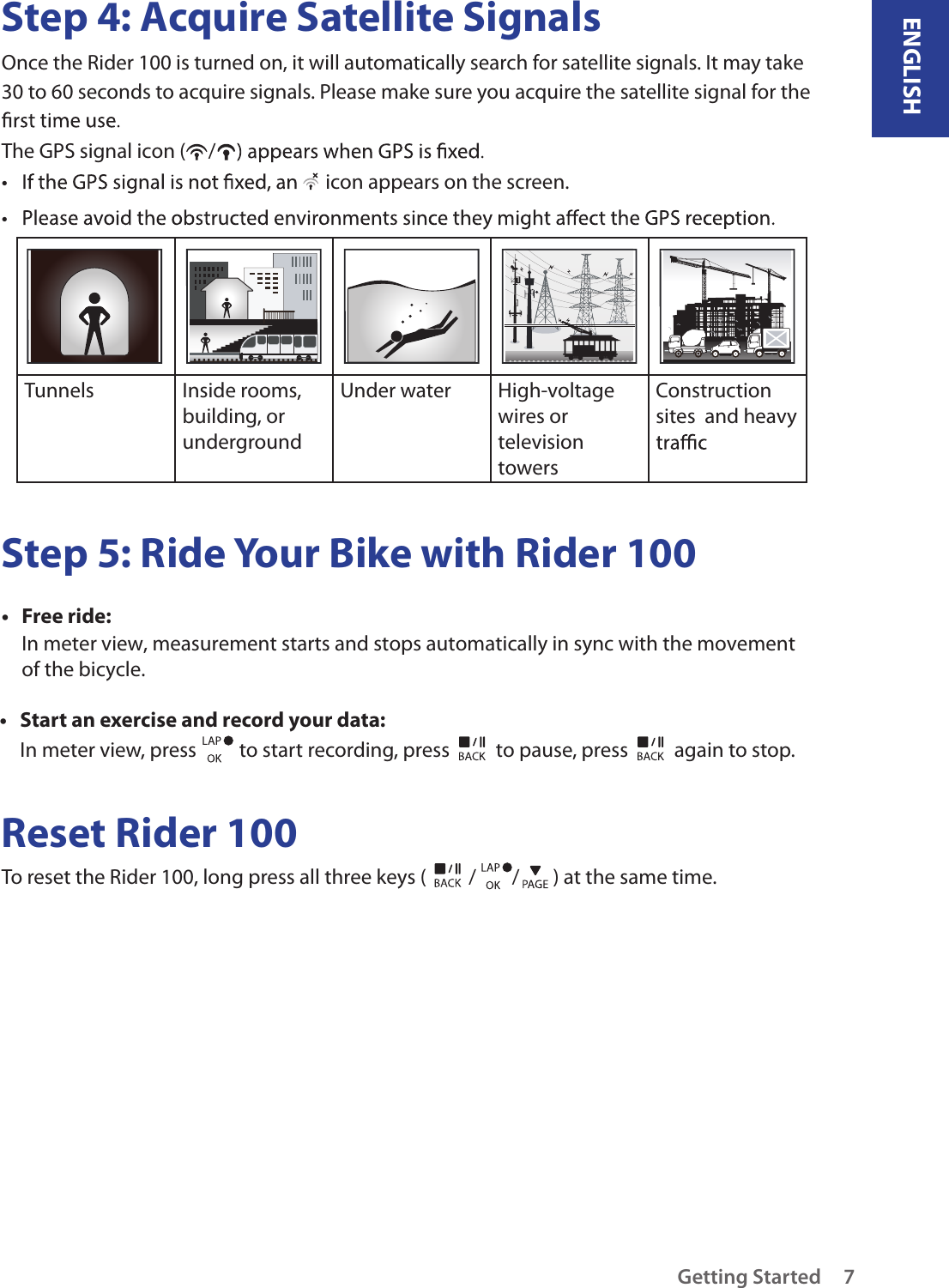 ENGLISHGetting Started 7Step 4: Acquire Satellite SignalsOnce the Rider 100 is turned on, it will automatically search for satellite signals. It may take 30 to 60 seconds to acquire signals. Please make sure you acquire the satellite signal for the The GPS signal icon ( /•   icon appears on the screen.• Tunnels Inside rooms, building, or undergroundUnder water  High-voltage wires or television towersConstruction sites  and heavy Step 5: Ride Your Bike with Rider 100Free ride:• In meter view, measurement starts and stops automatically in sync with the movement of the bicycle.Start an exercise and record your data:• In meter view, press   to start recording, press   to pause, press   again to stop.Reset Rider 100To reset the Rider 100, long press all three keys ( / / ) at the same time. 