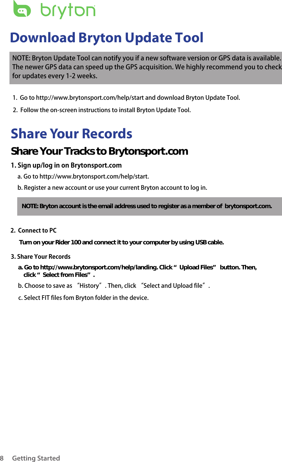 Getting Started8Share Your RecordsDownload Bryton Update ToolNOTE: Bryton Update Tool can notify you if a new software version or GPS data is available.  The newer GPS data can speed up the GPS acquisition. We highly recommend you to check  for updates every 1-2 weeks.1.  Go to http://www.brytonsport.com/help/start and download Bryton Update Tool.2.  Follow the on-screen instructions to install Bryton Update Tool.Share Your Tracks to Brytonsport.com1. Sign up/log in on Brytonsport.coma. Go to http://www.brytonsport.com/help/start. b. Register a new account or use your current Bryton account to log in.NOTE: Bryton account is the email address used to register as a member of  brytonsport.com.2.  Connect to PCTurn on your Rider 100 and connect it to your computer by using USB cable.3. Share Your Recordsa. Go to http://www.brytonsport.com/help/landing. Click “Upload Files” button. Then,     click “Select from Files”.b. Choose to save as “History”. Then, click “Select and Upload file”.c. Select FIT files fom Bryton folder in the device.