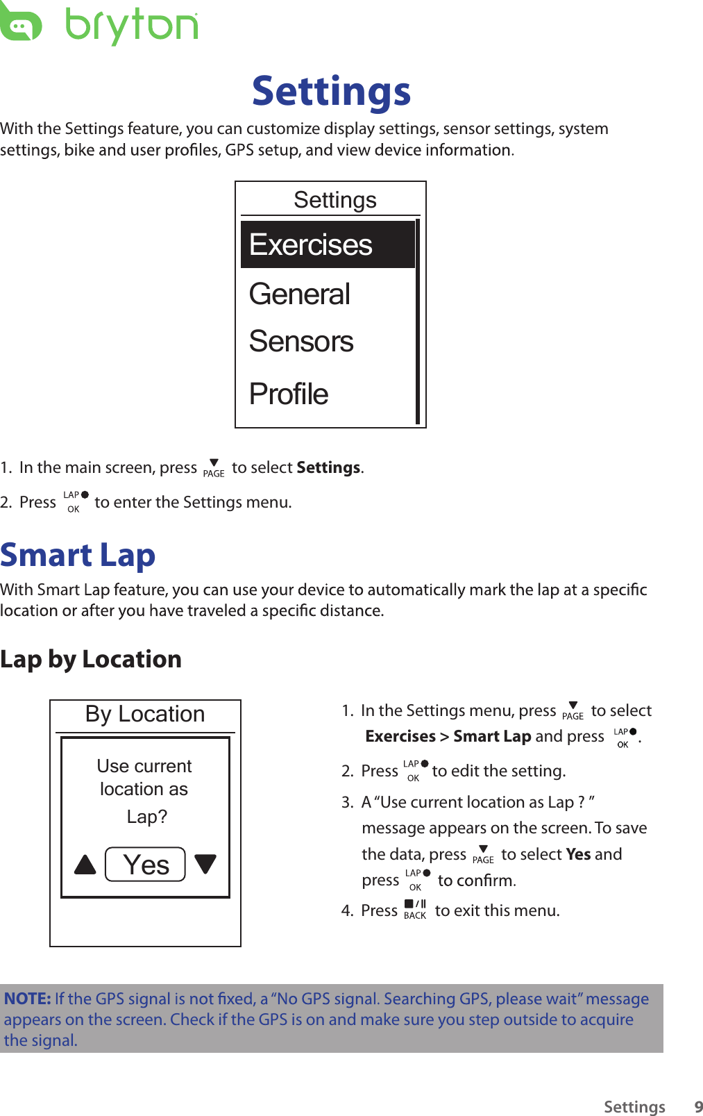 Settings 9SettingsWith the Settings feature, you can customize display settings, sensor settings, system GeneralExercisesSensorsProfileSettings1.  In the main screen, press   to select Settings.2.  Press    to enter the Settings menu.Smart LapWith Smart .Lap by LocationBy LocationUse currentlocation as       Lap?Yes1.  In the Settings menu, press   to select   Exercises &gt; Smart Lap and press         . 2.  Press         to edit the setting.  3.  A “Use current location as Lap ? ” message appears on the screen. To save the data, press   to select Yes and press 4.  Press   to exit this menu.NOTE:appears on the screen. Check if the GPS is on and make sure you step outside to acquire the signal.