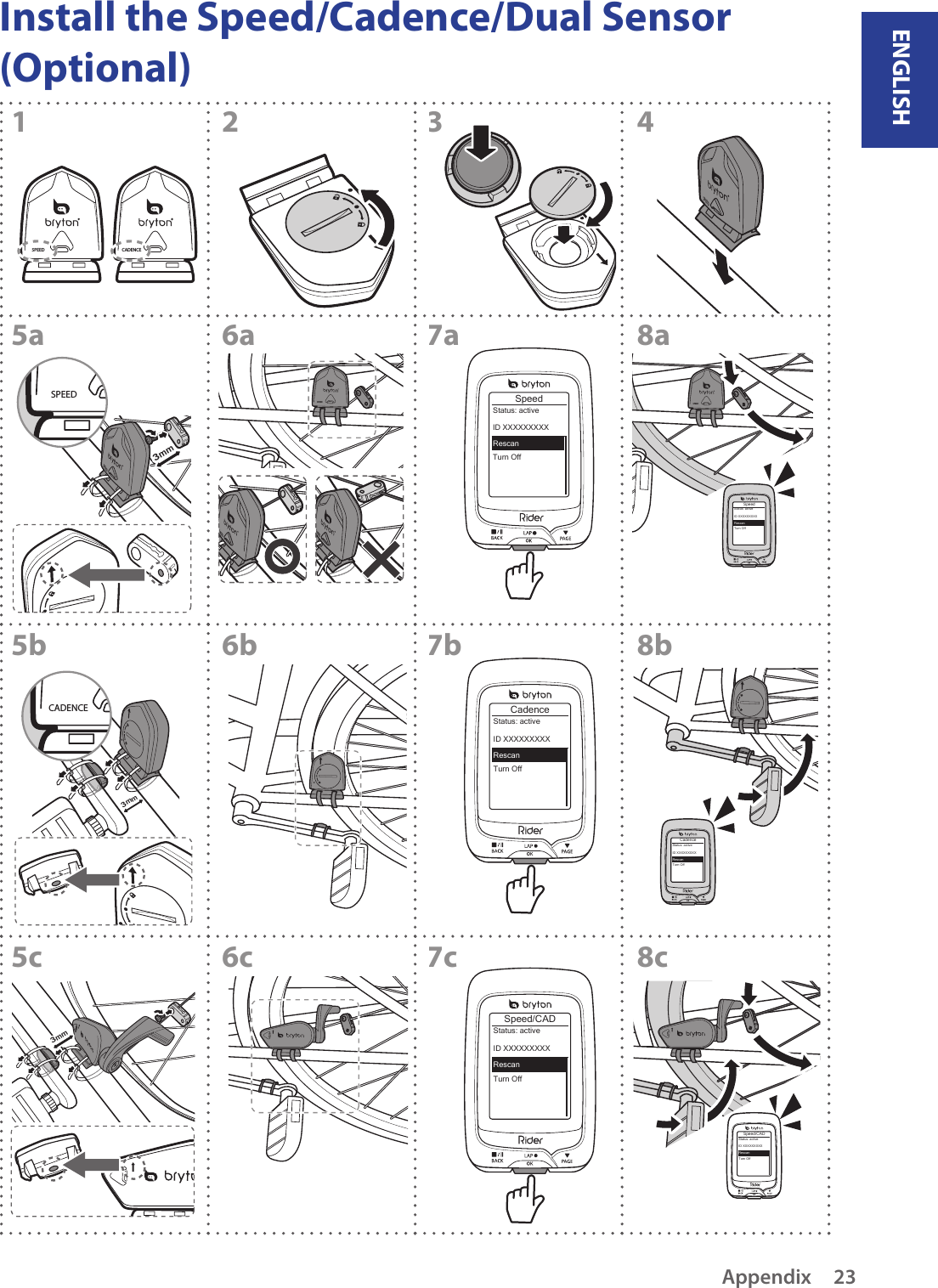 ENGLISHAppendix 23Install the Speed/Cadence/Dual Sensor (Optional)CADENCESPEEDSPEEDSPEED3mmSPEEDSPEEDSPEEDSPEEDSpeedTurn OffStatus: activeID XXXXXXXXXRescanSPEEDSpeedTurn OffStatus: activeID XXXXXXXXXRescanCadenceTurn OffStatus: activeID XXXXXXXXXRescan12345a6a7a8a5b6b7b8bCadenceTurn OffStatus: activeID XXXXXXXXXRescan3mmCADENCESpeed/CADTurn OffStatus: activeID XXXXXXXXXRescan5c6c7c8cSpeed/CADTurn OffStatus: activeID XXXXXXXXXRescan3mm