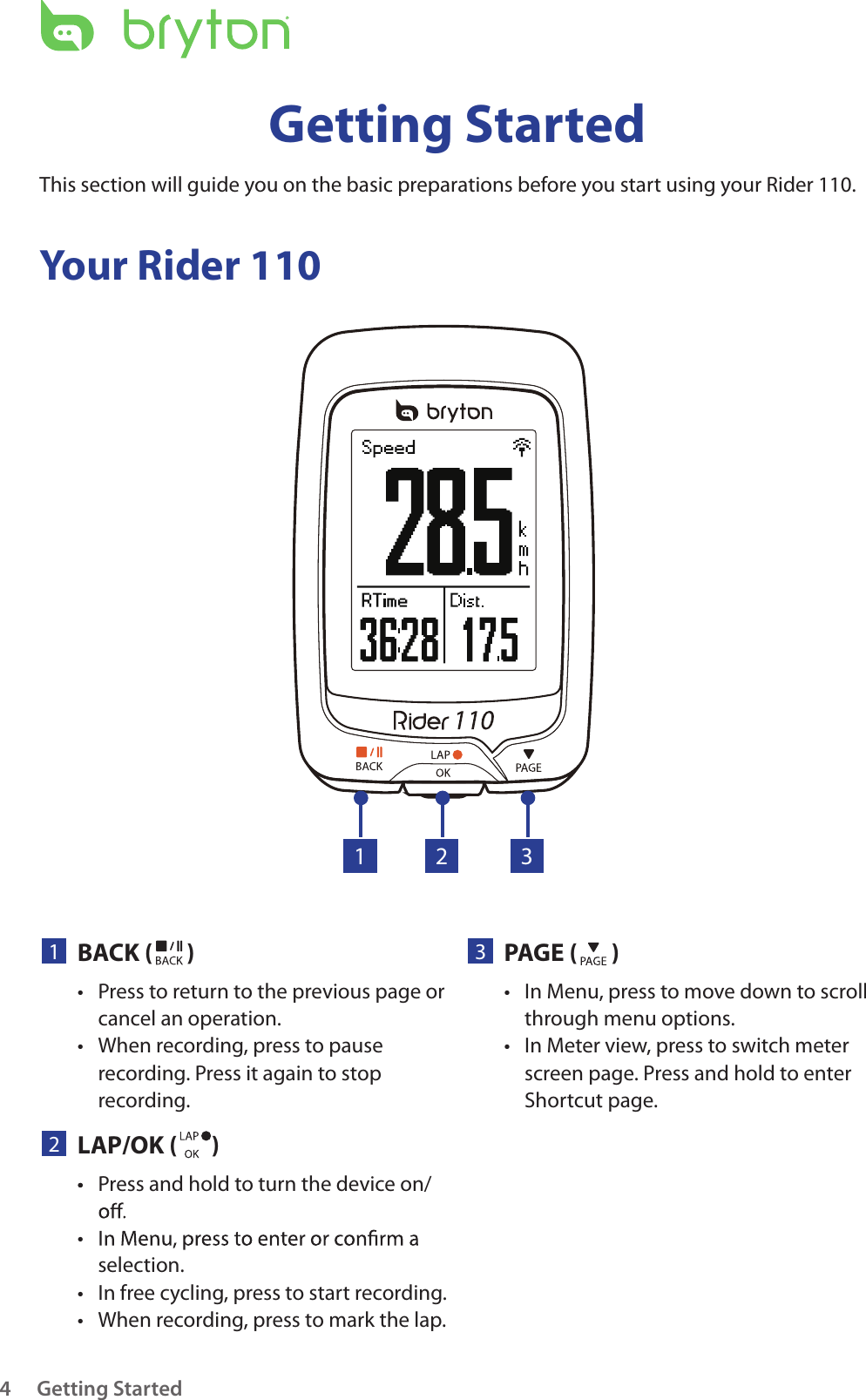 Getting Started4Your Rider 110Getting StartedThis section will guide you on the basic preparations before you start using your Rider 110. 23PAGE ( )In Menu, press to move down to scroll • through menu options.In Meter view, press to switch meter • screen page. Press and hold to enter Shortcut page.1BACK ( )Press to return to the previous page or • cancel an operation.When recording, press to pause • recording. Press it again to stop recording.1 32LAP/OK ( )Press and hold to turn the device on/• • selection.In free cycling, press to start recording.• When recording, press to mark the lap.• • 