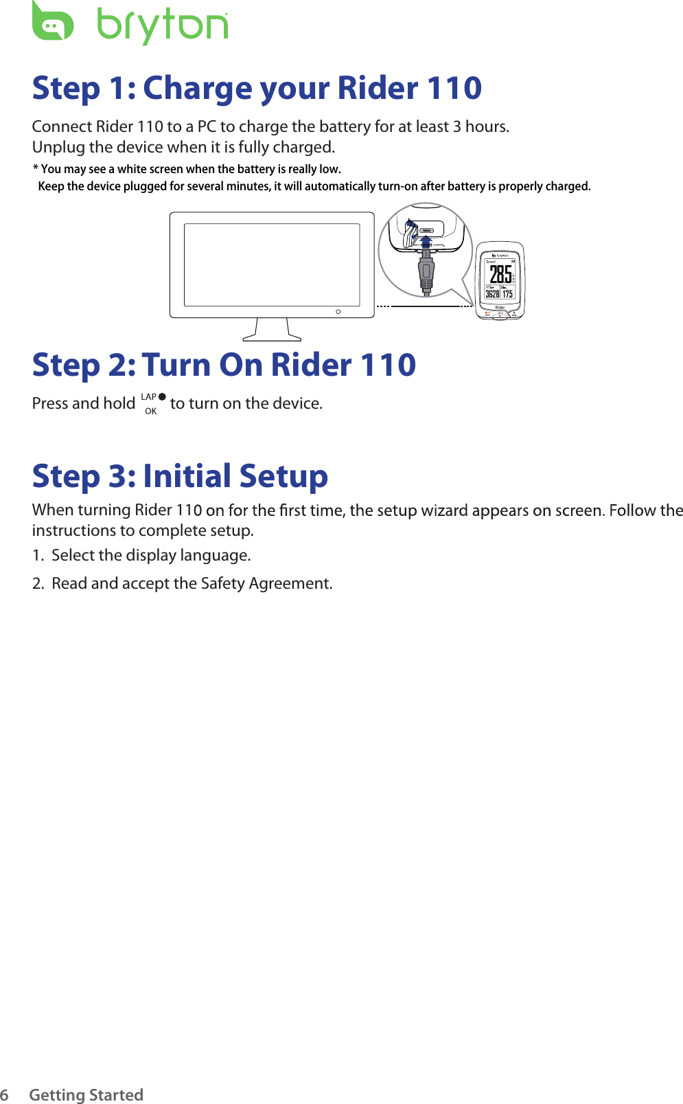 resetGetting Started6Step 1: Charge your Rider 110Connect Rider 110 to a PC to charge the battery for at least 3 hours.Unplug the device when it is fully charged.Step 2: Turn On Rider 110Press and hold   to turn on the device.Step 3: Initial SetupWhen turning Rider 11instructions to complete setup.1.  Select the display language. 2.  Read and accept the Safety Agreement.* You may see a white screen when the battery is really low.   Keep the device plugged for several minutes, it will automatically turn-on after battery is properly charged.