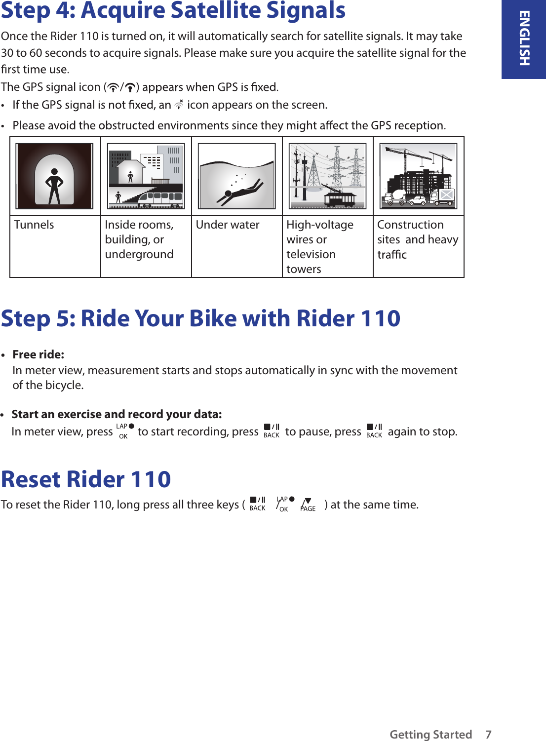 ENGLISHGetting Started 7Step 4: Acquire Satellite SignalsOnce the Rider 110 is turned on, it will automatically search for satellite signals. It may take 30 to 60 seconds to acquire signals. Please make sure you acquire the satellite signal for the The GPS signal icon ( /•   icon appears on the screen.• Tunnels Inside rooms, building, or undergroundUnder water  High-voltage wires or television towersConstruction sites  and heavy Step 5: Ride Your Bike with Rider 110Free ride:• In meter view, measurement starts and stops automatically in sync with the movement of the bicycle.Start an exercise and record your data:• In meter view, press   to start recording, press   to pause, press   again to stop.Reset Rider 110To reset the Rider 110, long press all three keys ( / / ) at the same time. 