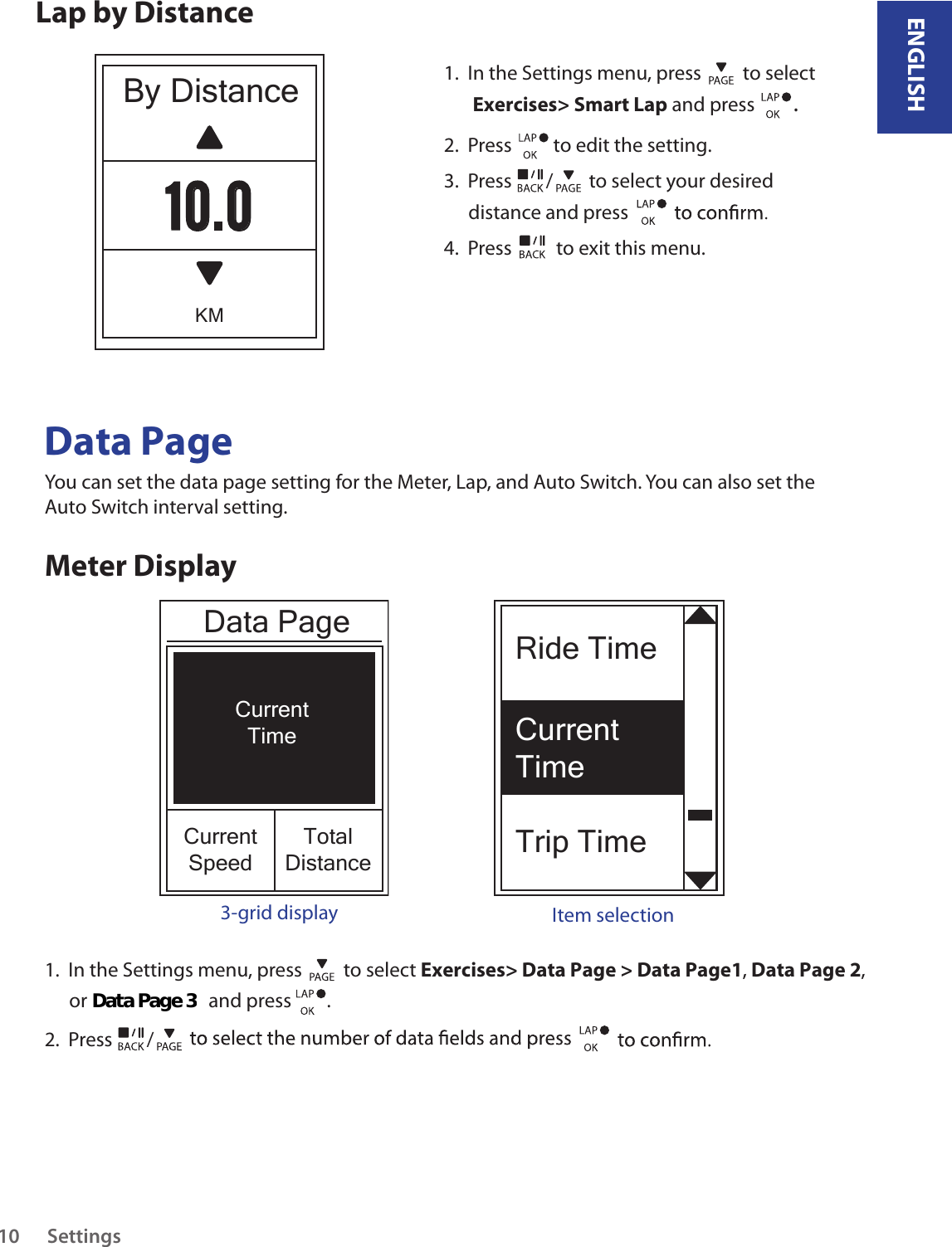 Ride TimeCurrent TimeTrip TimeENGLISHSettings10Lap by DistanceBy DistanceKM10.01.  In the Settings menu, press   to select  Exercises&gt; Smart Lap and press  . 2.  Press   to edit the setting.3.  Press  /  to select your desired distance and press 4.  Press   to exit this menu.Data PageYou can set the data page setting for the Meter, Lap, and Auto Switch. You can also set the Auto Switch interval setting.Meter DisplayCurrentTimeCurrentSpeedTotalDistance3-grid display Item selection1.  In the Settings menu, press   to select Exercises&gt; Data Page &gt; Data Page1, Data Page 2, or                           and press        . 2.  Press  /Data PageData Page 3