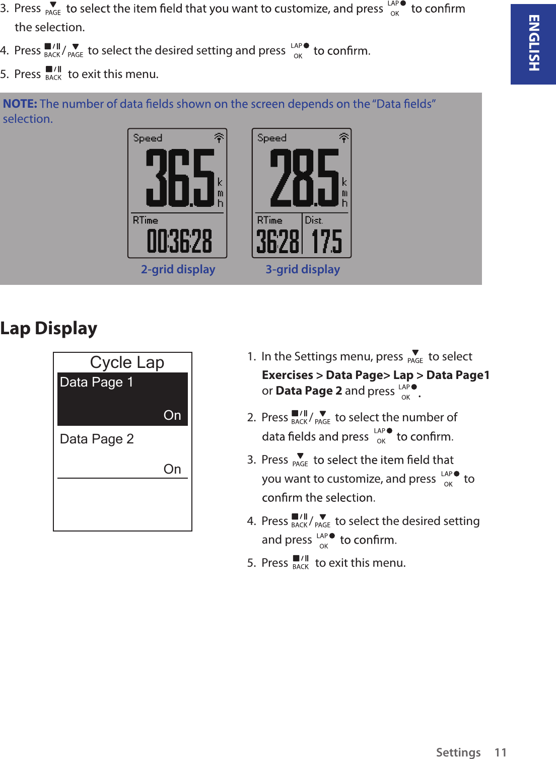 ENGLISHSettings 113.  Press the selection.4.  Press  /  to select the desired setting and press 5.  Press   to exit this menu.NOTE: selection.2-grid display 3-grid displayLap Display1.  In the Settings menu, press   to select Exercises &gt; Data Page&gt; Lap &gt; Data Page1 or Data Page 2 and press  .2.  Press  /  to select the number of 3.  Press you want to customize, and press    to 4.  Press  /  to select the desired setting and press 5.  Press   to exit this menu.Cycle LapData Page 1OnOnData Page 2