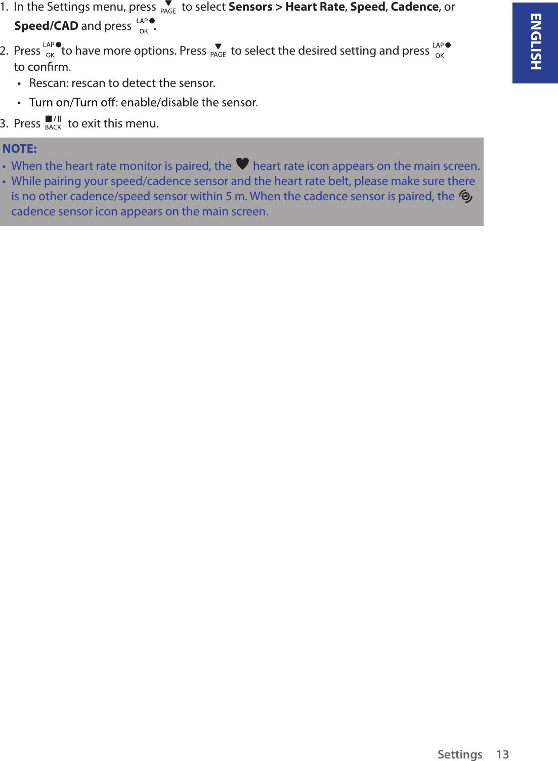 ENGLISHSettings 131.  In the Settings menu, press   to select Sensors &gt; Heart Rate, Speed, Cadence, or  Speed/CAD and press  . 2.  Press  to have more options. Press         to select the desired setting and press      Rescan: rescan to detect the sensor. • • 3.  Press   to exit this menu.NOTE: When the heart rate monitor is paired, the •   heart rate icon appears on the main screen.While pairing your speed/cadence sensor and the heart rate belt, please make sure there • is no other cadence/speed sensor within 5 m. When the cadence sensor is paired, the   cadence sensor icon appears on the main screen.