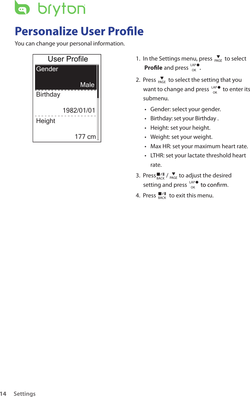 Settings14You can change your personal information.GenderBirthday Male1982/01/01Height177 cm1.  In the Settings menu, press   to select  Prole and press       . 2.  Press   to select the setting that you want to change and press    to enter its submenu.Gender: select your gender.• Birthday: set your Birthday .• Height: set your height. • Weight: set your weight.• Max HR: set your maximum heart rate. • LTHR: set your lactate threshold heart • rate.3.  Press  /  to adjust the desired setting and press 4.  Press   to exit this menu.User Profile