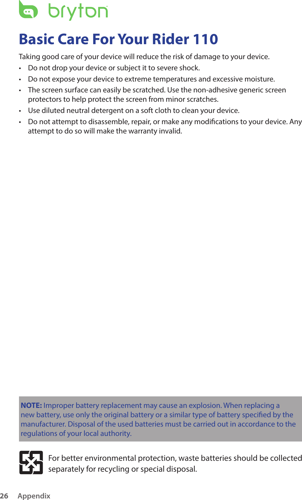 Appendix26Basic Care For Your Rider 110Taking good care of your device will reduce the risk of damage to your device.Do not drop your device or subject it to severe shock.•Do not expose your device to extreme temperatures and excessive moisture.•The screen surface can easily be scratched. Use the non-adhesive generic screen •protectors to help protect the screen from minor scratches.Use diluted neutral detergent on a soft cloth to clean your device.•Do not attempt to disassemble, repair, or make any modications to your device. Any •attempt to do so will make the warranty invalid.NOTE: Improper battery replacement may cause an explosion. When replacing a new battery, use only the original battery or a similar type of battery specied by the manufacturer. Disposal of the used batteries must be carried out in accordance to the regulations of your local authority.For better environmental protection, waste batteries should be collected separately for recycling or special disposal.