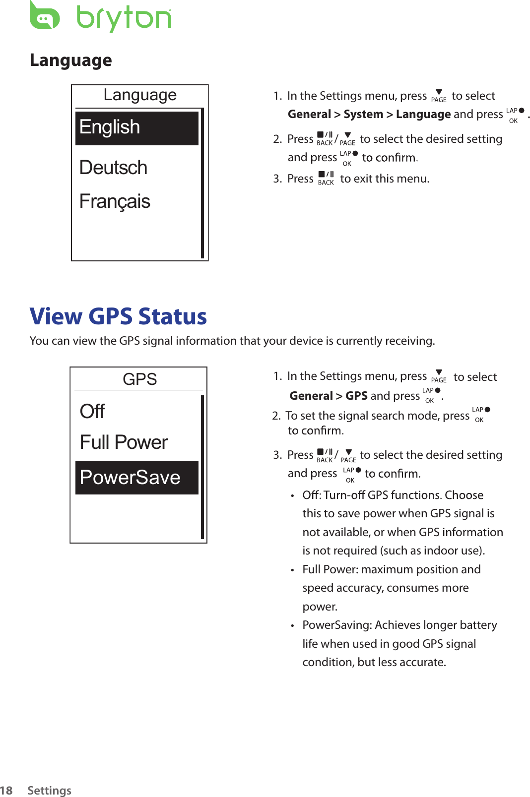 Settings18LanguageLanguageEnglishDeutschFrançais1.  In the Settings menu, press   to select General &gt; System &gt; Language and press  . 2.  Press  /  to select the desired setting and press 3.  Press   to exit this menu.View GPS StatusYou can view the GPS signal information that your device is currently receiving. GPSPowerSaveFull PowerOff1.  In the Settings menu, press   to select General &gt; GPS and press        .2.  To set the signal search mode, press    3.  Press  /  to select the desired setting and press • this to save power when GPS signal is not available, or when GPS information is not required (such as indoor use). Full Power: maximum position and • speed accuracy, consumes more power.PowerSaving: Achieves longer battery • life when used in good GPS signal condition, but less accurate.