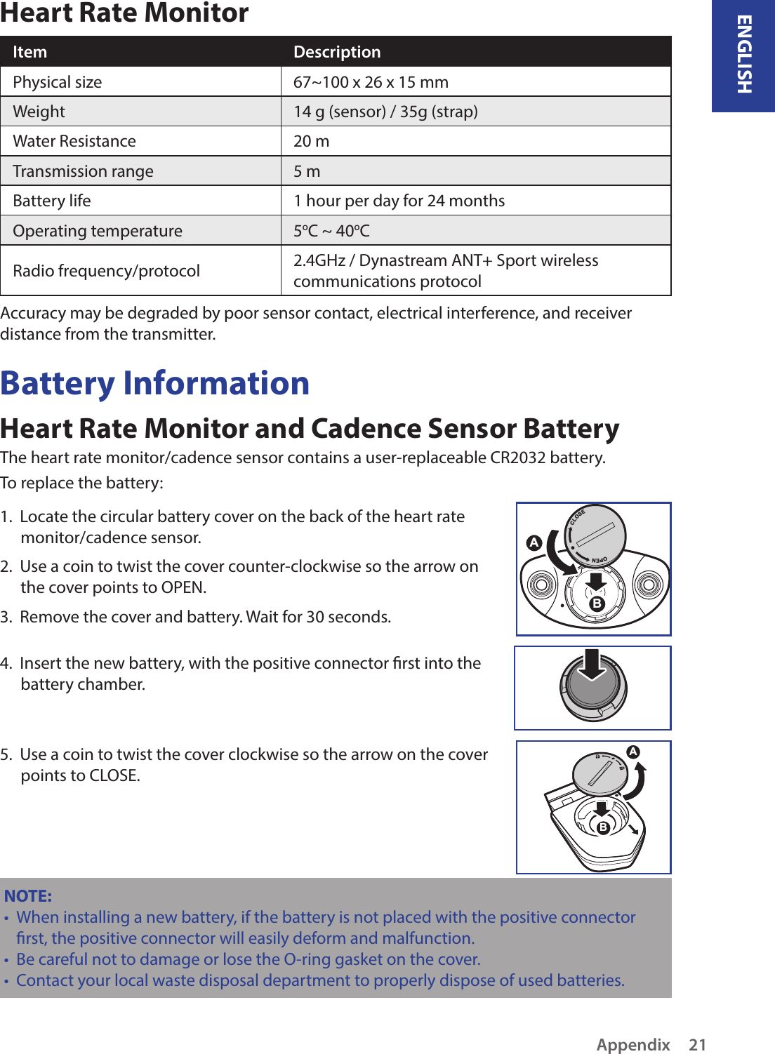 ENGLISHAppendix21Heart Rate MonitorItem DescriptionPhysical size 67~100 x 26 x 15 mmWeight 14 g (sensor) / 35g (strap)Water Resistance 20 mTransmission range 5 mBattery life 1 hour per day for 24 monthsOperating temperature 5oC ~ 40oCRadio frequency/protocol 2.4GHz / Dynastream ANT+ Sport wireless communications protocolAccuracy may be degraded by poor sensor contact, electrical interference, and receiver distance from the transmitter.Battery InformationHeart Rate Monitor and Cadence Sensor BatteryThe heart rate monitor/cadence sensor contains a user-replaceable CR2032 battery. To replace the battery:1.  Locate the circular battery cover on the back of the heart rate monitor/cadence sensor.2.  Use a coin to twist the cover counter-clockwise so the arrow on the cover points to OPEN.3.  Remove the cover and battery. Wait for 30 seconds. 4.  Insert the new battery, with the positive connector rst into the battery chamber.5.  Use a coin to twist the cover clockwise so the arrow on the cover points to CLOSE.ABNOTE: When installing a new battery, if the battery is not placed with the positive connector •rst, the positive connector will easily deform and malfunction.Be careful not to damage or lose the O-ring gasket on the cover.•Contact your local waste disposal department to properly dispose of used batteries.•ACLOSEOPENB