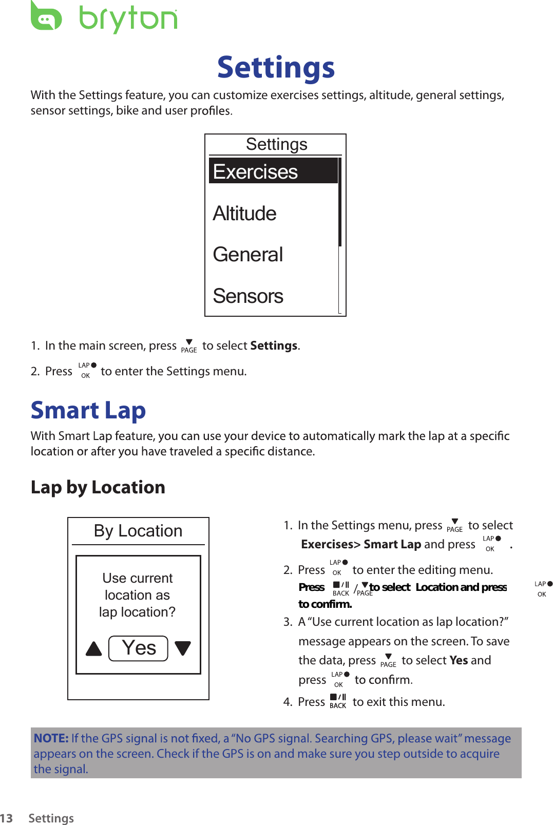 Settings13SettingsWith the Settings feature, you can customize exercises settings, altitude, general settings,sensor settings, bike and user prExercisesAltitudeGeneralSensorsSettings1.  In the main screen, press   to select Settings.2.  Press    to enter the Settings menu.Smart LapWith Smarte.Lap by LocationBy LocationUse currentlocation aslap location?Yes1.  In the Settings menu, press   to select  Exercises&gt; Smart Lap and press  . 2.  Press          to enter the editing menu.    3.  A “Use current location as lap location?” message appears on the screen. To save the data, press   to select Yes and press 4.  Press   to exit this menu.NOTE:appears on the screen. Check if the GPS is on and make sure you step outside to acquire the signal./Press                   to select                     and press Location to confirm. 