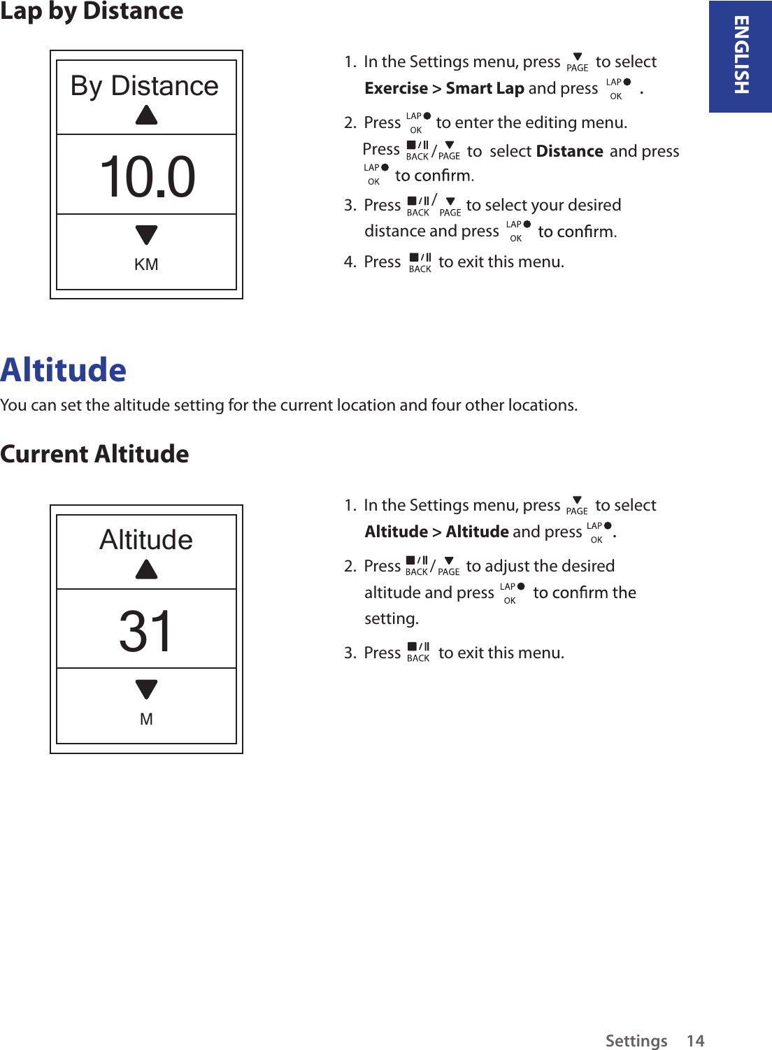 ENGLISHSettings 14AltitudeYou can set the altitude setting for the current location and four other locations.Current Altitude1.  In the Settings menu, press   to select Altitude &gt; Altitude and press  . 2.  Press  /  to adjust the desired altitude and press setting.3.  Press   to exit this menu.                             Lap by DistanceAltitudeM31By DistanceKM10.01.  In the Settings menu, press   to select Exercise &gt; Smart Lap and press  . 2.  Press   to enter the editing menu.     Press 3.  Press  / to select your desired distance and press 4.  Press   to exit this menu./        to  select                     and press Distance