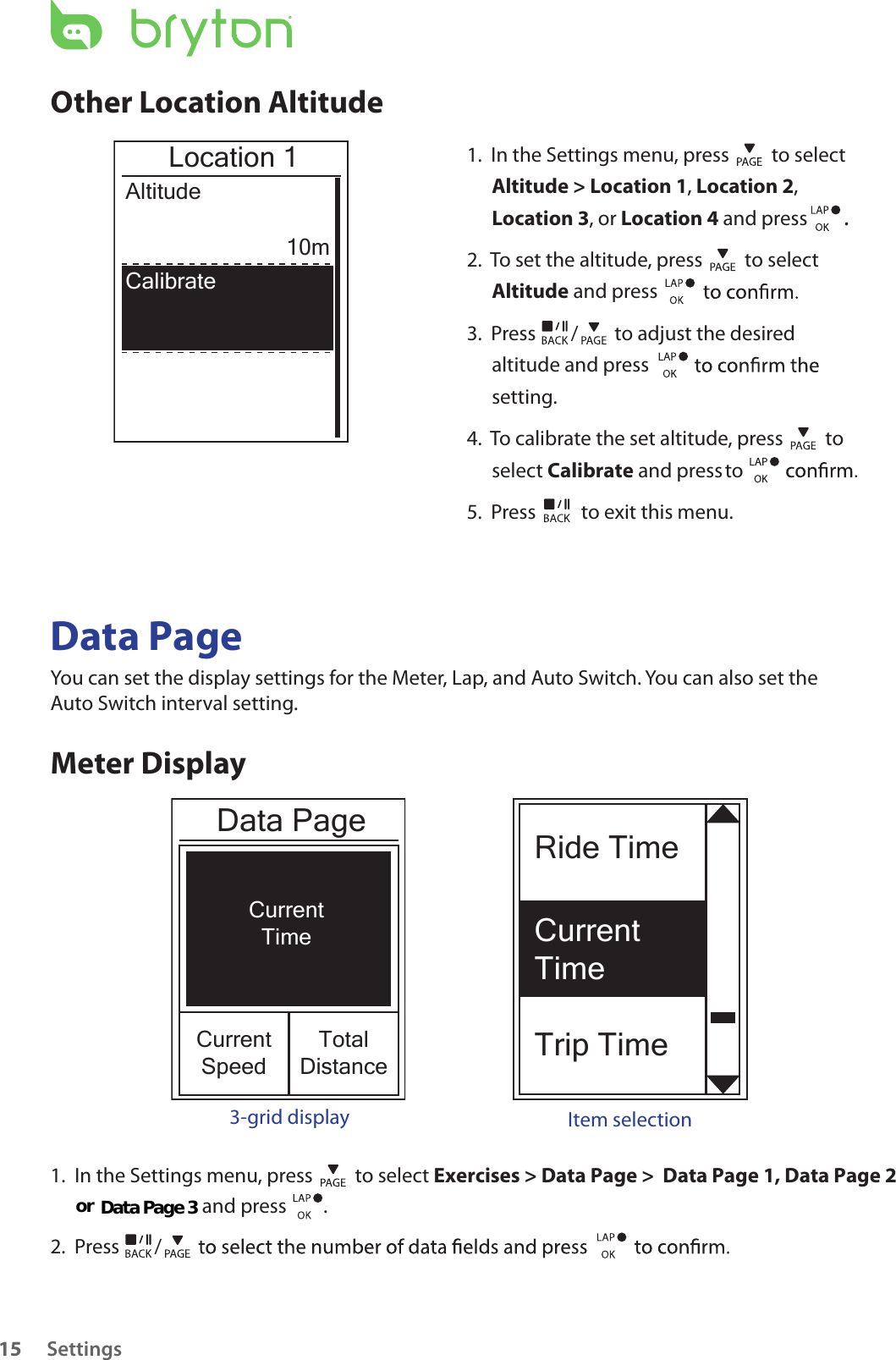 Ride TimeCurrent TimeTrip TimeCurrentTimeCurrentSpeedTotalDistanceData PageSettings15Other Location Altitude1.  In the Settings menu, press   to select Altitude &gt; Location 1, Location 2, Location 3, or Location 4 and press  . 2.  To set the altitude, press   to select Altitude and press 3.  Press  /  to adjust the desired altitude and press setting.4.  To calibrate the set altitude, press   to select Calibrate and press   to 5.  Press   to exit this menu.Location 1Altitude10mCalibrateData PageYou can set the display settings for the Meter, Lap, and Auto Switch. You can also set the Auto Switch interval setting.Meter Display3-grid display Item selection1.  In the Settings menu, press   to select Exercises &gt; Data Page &gt;  Data Page 1, Data Page 2                             and press        .  2.  Press  /or Data Page 3