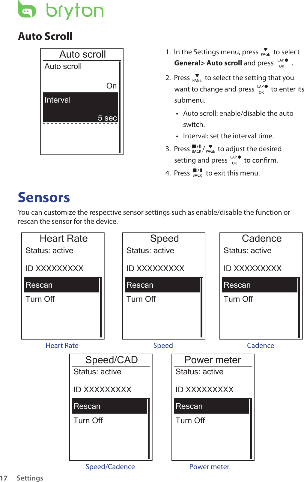 Settings17Auto Scroll1.  In the Settings menu, press   to select General&gt; Auto scroll and press  . 2.  Press   to select the setting that you want to change and press    to enter its submenu.Auto scroll: enable/disable the auto • switch.Interval: set the interval time.• 3.  Press  /  to adjust the desired setting and press 4.  Press   to exit this menu.Auto scrollAuto scrollOn5 secIntervalSensorsYou can customize the respective sensor settings such as enable/disable the function or rescan the sensor for the device.Heart RateTurn OffStatus: activeID XXXXXXXXXRescanHeart RateSpeedTurn OffStatus: activeID XXXXXXXXXRescanCadenceTurn OffStatus: activeID XXXXXXXXXRescanSpeed Cadence Power meterTurn OffStatus: activeID XXXXXXXXXRescan Power meter Speed/CADTurn OffStatus: activeID XXXXXXXXXRescanSpeed/Cadence