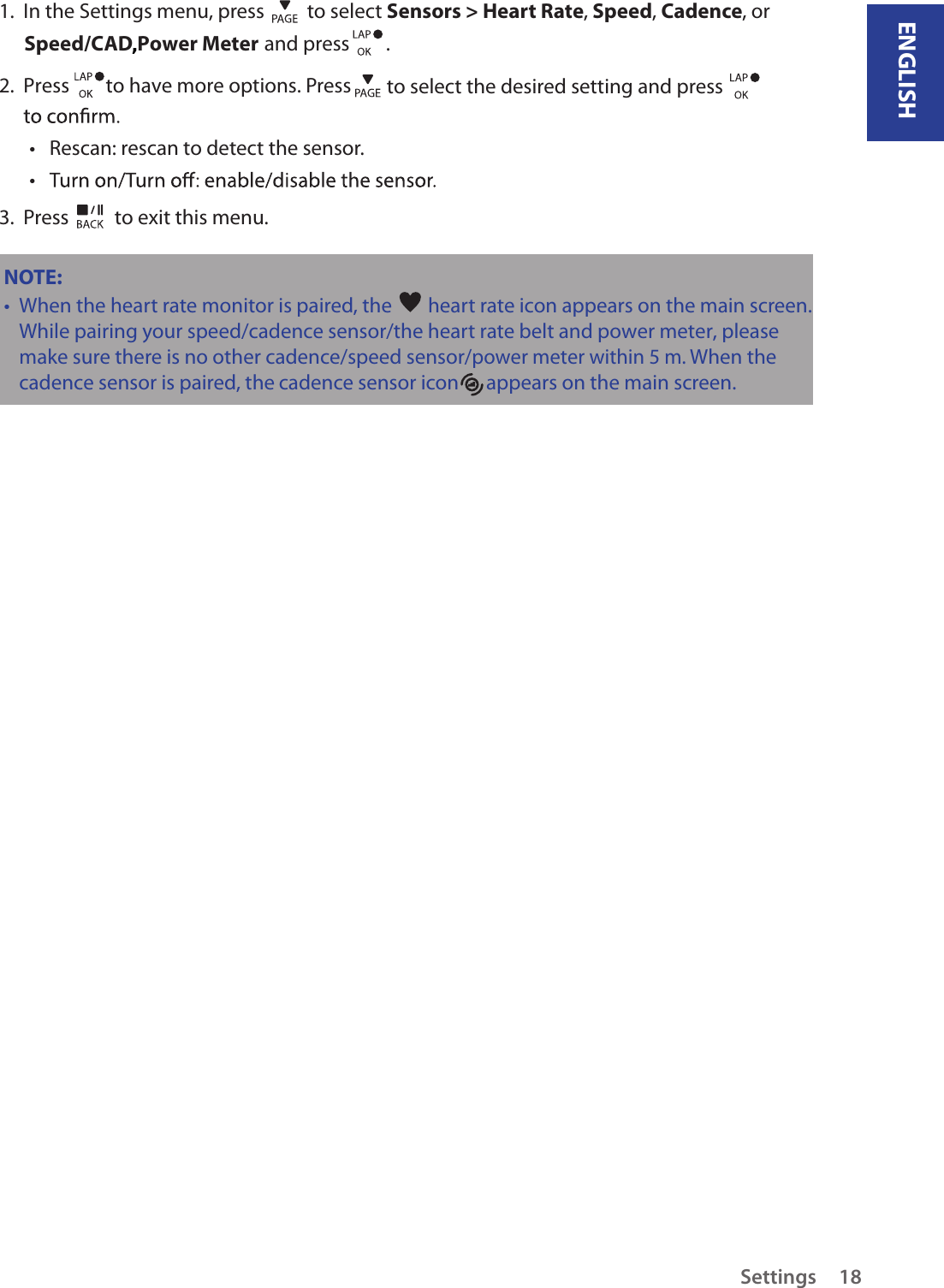 ENGLISHSettings 181.  In the Settings menu, press   to select Sensors &gt; Heart Rate, Speed, Cadence, or  Speed/CAD Power Meter  and press        . 2.  Press        to have more options. Press   to select the desired setting and press Rescan: rescan to detect the sensor. • • 3.  Press   to exit this menu.NOTE: When the heart rate monitor is paired, the •   heart rate icon appears on the main screen.While pairing your speed/cadence sensor/the heart rate belt and power meter, please make sure there                                                                                                                                                                                is no other cadence/speed sensor/power meter within 5 m. When the cadence sensor is paired, the       cadence sensor icon      appears on the main screen.,