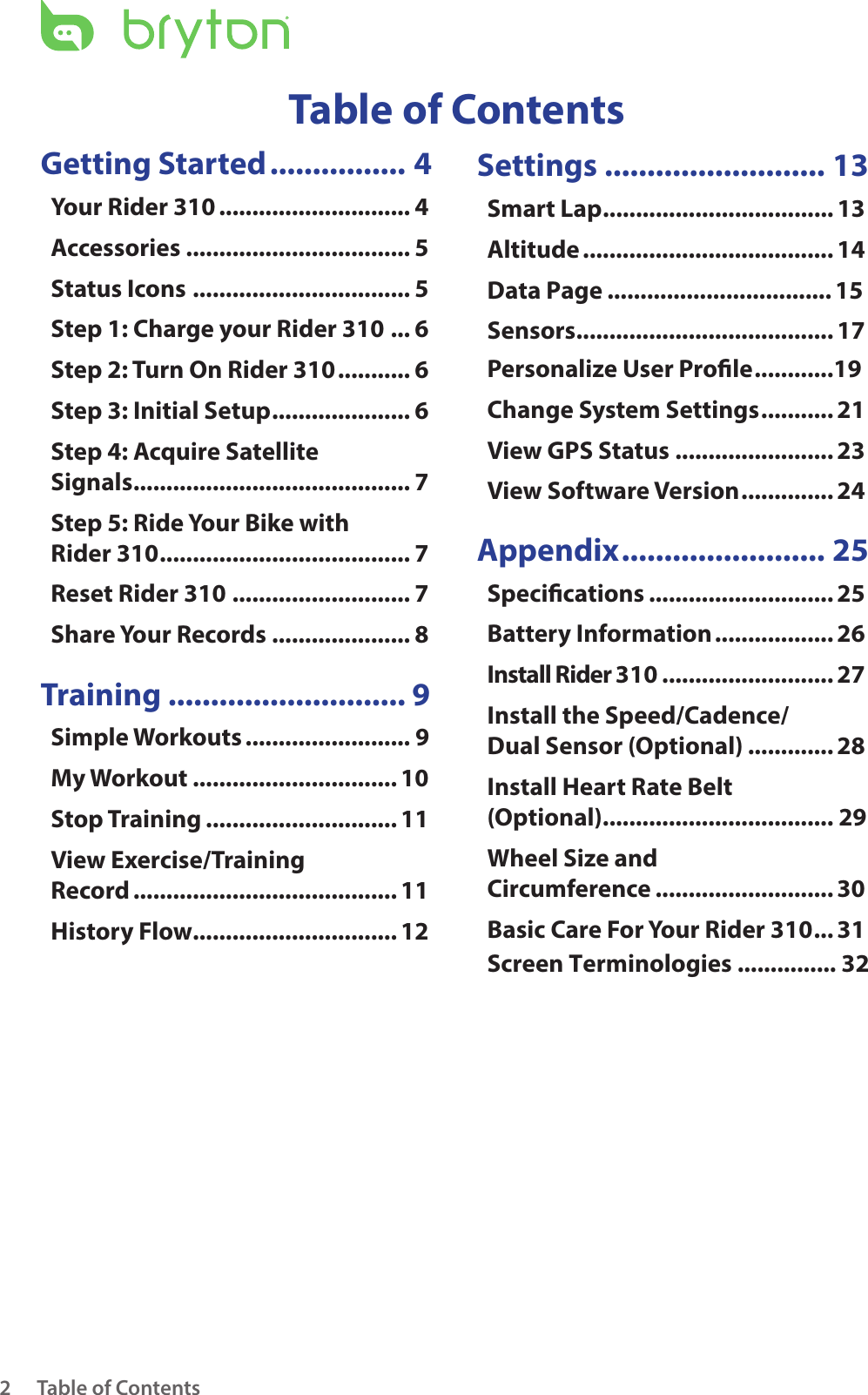 Table of Contents2Getting Started ................ 4Your Rider 310 ............................. 4Accessories .................................. 5Status Icons ................................. 5Step 1: Charge your Rider 310 ... 6Step 2: Turn On Rider 310 ........... 6Step 3: Initial Setup ..................... 6Step 4: Acquire Satellite  Signals .......................................... 7Step 5: Ride Your Bike with  Rider 310 ...................................... 7Reset Rider 310 ........................... 7Share Your Records ..................... 8 Training ............................ 9Simple Workouts ......................... 9My Workout ............................... 10Stop Training ............................. 11View Exercise/Training  Record ........................................ 11History Flow............................... 12Settings .......................... 13Smart Lap ................................... 13Altitude ...................................... 14Data Page .................................. 15Sensors ....................................... 17Personalize User Prole ............19Change System Settings ........... 21View GPS Status ........................ 23View Software Version .............. 24Appendix ........................ 25Specications ............................ 25Battery Information .................. 26Install Rider 310 .......................... 27Install the Speed/Cadence/ Dual Sensor (Optional) ............. 28Install Heart Rate Belt  (Optional) ................................... 29Wheel Size and  Circumference ........................... 30Basic Care For Your Rider 310 ... 31Table of ContentsScreen Terminologies ............... 32