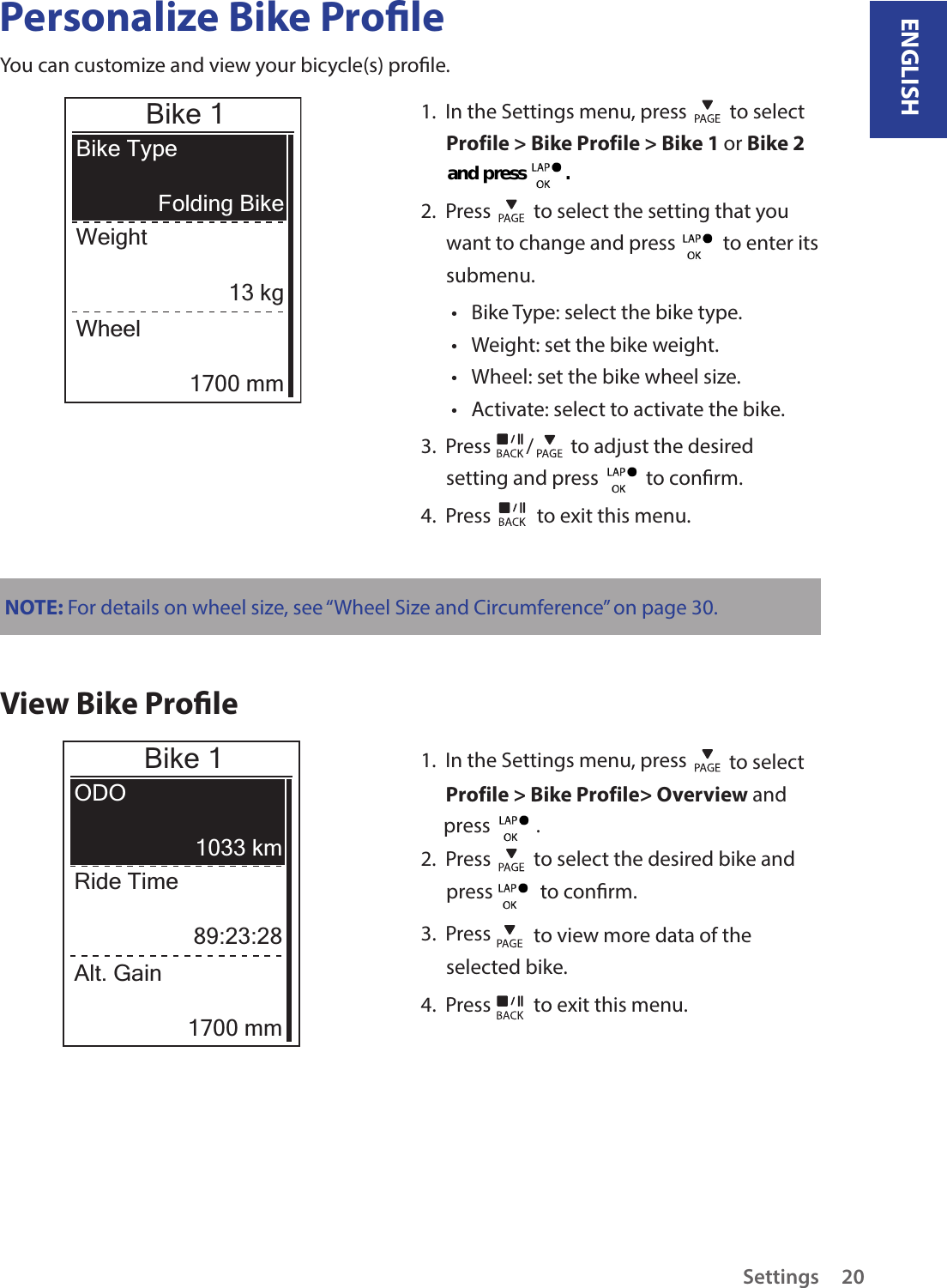 ENGLISHSettings20Personalize Bike ProleYou can customize and view your bicycle(s) prole.Bike 1Bike TypeWeightFolding Bike13 kgWheel1700 mm1.  In the Settings menu, press   to selectProfile &gt; Bike Profile &gt; Bike 1 or Bike 2 2.  Press   to select the setting that you want to change and press    to enter its submenu.Bike Type: select the bike type.•Weight: set the bike weight.•Wheel: set the bike wheel size.•Activate: select to activate the bike.•3.  Press  /  to adjust the desired setting and press    to conrm.4.  Press   to exit this menu.NOTE: For details on wheel size, see “Wheel Size and Circumference” on page 30.View Bike ProleBike 1ODORide Time1033 km89:23:28Alt. Gain1700 mm1.  In the Settings menu, press   to select Profile &gt; Bike Profile&gt; Overview and      press          .  2.  Press   to select the desired bike and press    to conrm.3.  Press   to view more data of the selected bike.4.  Press   to exit this menu.and press          .