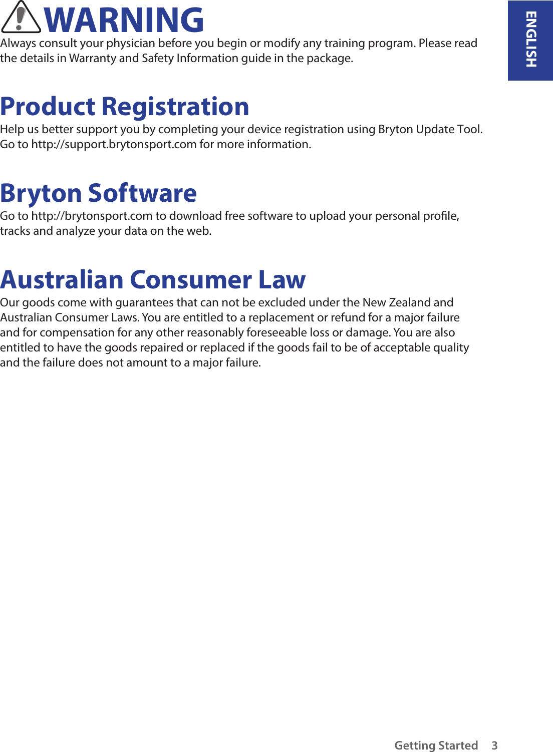 ENGLISHGetting Started 3WARNINGAlways consult your physician before you begin or modify any training program. Please read the details in Warranty and Safety Information guide in the package.Product RegistrationHelp us better support you by completing your device registration using Bryton Update Tool. Go to http://support.brytonsport.com for more information.Bryton SoftwareGo to http://brytonsport.com to download free software to upload your personal prole, tracks and analyze your data on the web.Australian Consumer LawOur goods come with guarantees that can not be excluded under the New Zealand and Australian Consumer Laws. You are entitled to a replacement or refund for a major failure and for compensation for any other reasonably foreseeable loss or damage. You are also entitled to have the goods repaired or replaced if the goods fail to be of acceptable quality and the failure does not amount to a major failure.