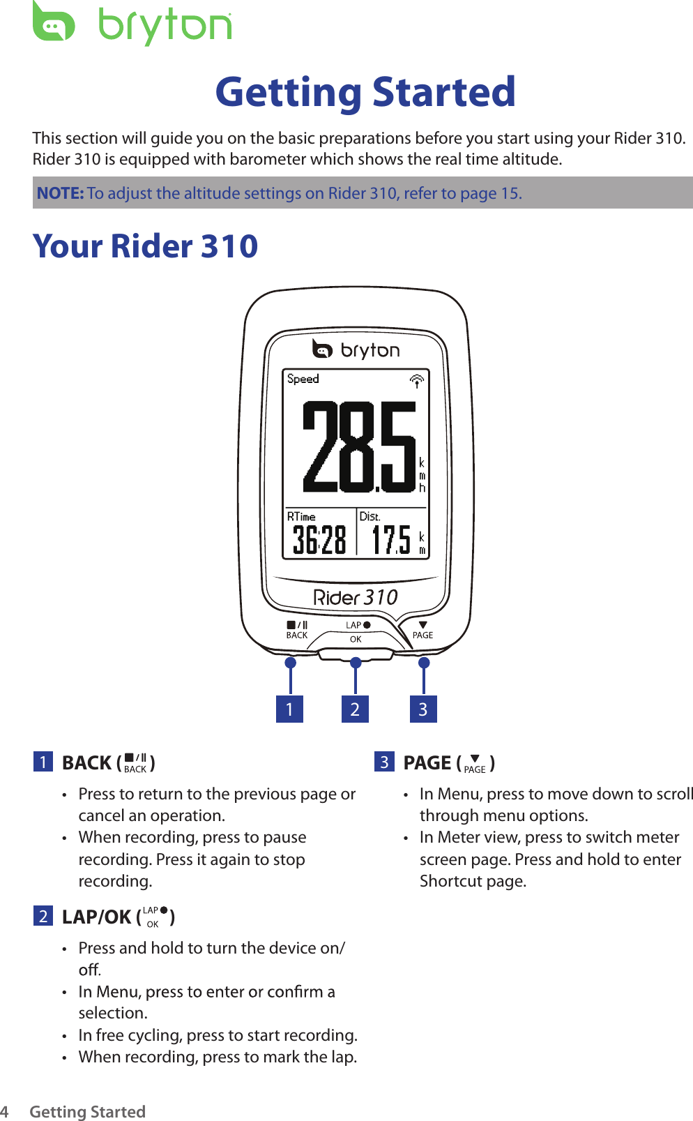 Getting Started4Your Rider 310Getting StartedThis section will guide you on the basic preparations before you start using your Rider 310. Rider 310 is equipped with barometer which shows the real time altitude.NOTE: To adjust the altitude settings on Rider 310, refer to page 15.23PAGE ( )In Menu, press to move down to scroll • through menu options.In Meter view, press to switch meter • screen page. Press and hold to enter Shortcut page.1BACK ( )Press to return to the previous page or • cancel an operation.When recording, press to pause • recording. Press it again to stop recording.1 32LAP/OK ( )Press and hold to turn the device on/• • selection.In free cycling, press to start recording.• When recording, press to mark the lap.• 