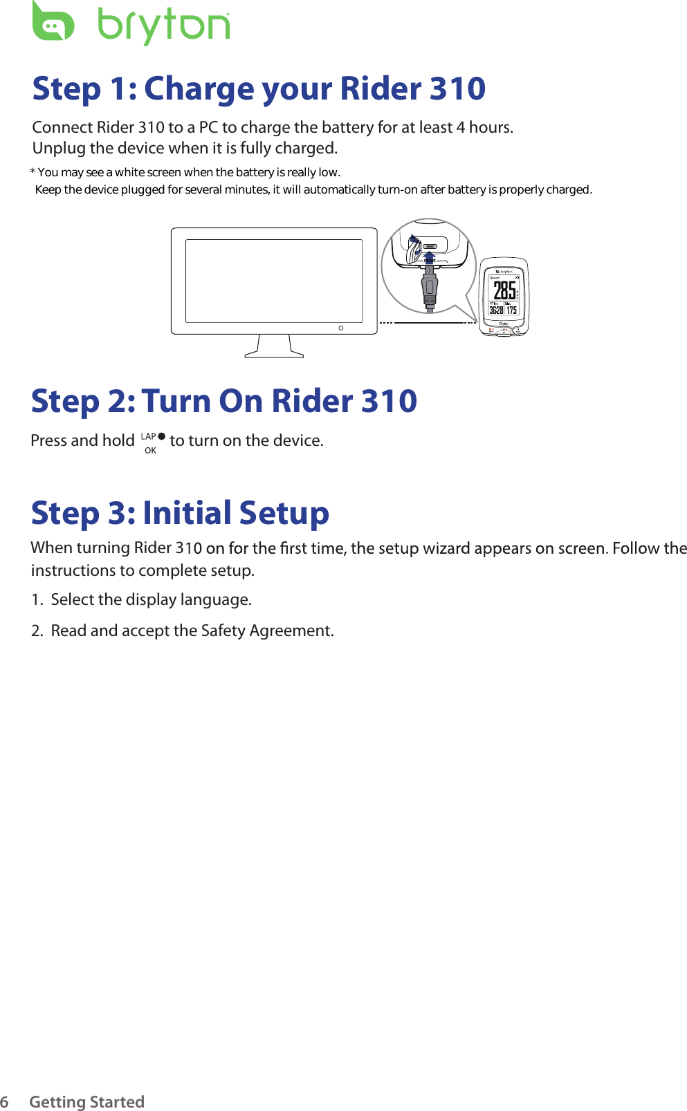 resetGetting Started6Step 1: Charge your Rider 310Connect Rider 310 to a PC to charge the battery for at least 4 hours.Unplug the device when it is fully charged.Step 2: Turn On Rider 310Press and hold   to turn on the device.Step 3: Initial SetupWhen turning Rider 3instructions to complete setup.1.  Select the display language.2.  Read and accept the Safety Agreement.* You may see a white screen when the battery is really low.   Keep the device plugged for several minutes, it will automatically turn-on after battery is properly charged.