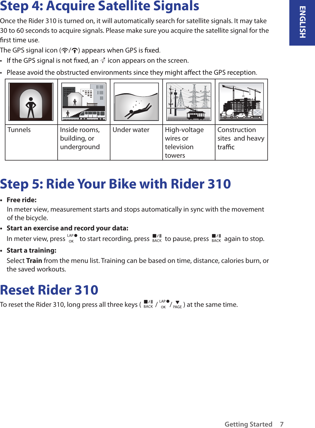 ENGLISHGetting Started 7Step 4: Acquire Satellite SignalsOnce the Rider 310 is turned on, it will automatically search for satellite signals. It may take 30 to 60 seconds to acquire signals. Please make sure you acquire the satellite signal for the The GPS signal icon ( /•   icon appears on the screen.• Tunnels Inside rooms, building, or undergroundUnder water  High-voltage wires or television towersConstruction sites  and heavy Step 5: Ride Your Bike with Rider 310Free ride:• In meter view, measurement starts and stops automatically in sync with the movementof the bicycle. Start an exercise and record your data:• In meter view, press   to start recording, press   to pause, press   again to stop.Start a training:• Select Train from the menu list. Training can be based on time, distance, calories burn, or the saved workouts.Reset Rider 310To reset the Rider 310, long press all three keys ( / / ) at the same time. 