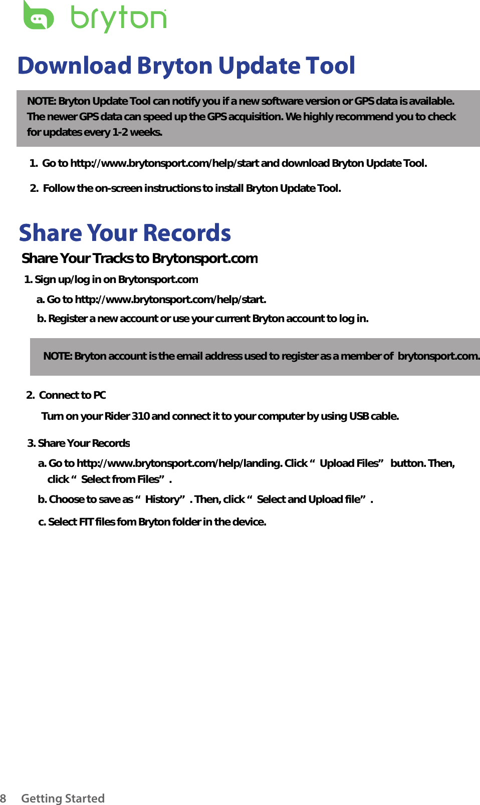 Getting Started8Share Your RecordsDownload Bryton Update ToolShare Your RecordsDownload Bryton Update ToolNOTE: Bryton Update Tool can notify you if a new software version or GPS data is available.  The newer GPS data can speed up the GPS acquisition. We highly recommend you to check  for updates every 1-2 weeks.1.  Go to http://www.brytonsport.com/help/start and download Bryton Update Tool.2.  Follow the on-screen instructions to install Bryton Update Tool.Share Your Tracks to Brytonsport.com1. Sign up/log in on Brytonsport.coma. Go to http://www.brytonsport.com/help/start.b. Register a new account or use your current Bryton account to log in.NOTE: Bryton account is the email address used to register as a member of  brytonsport.com.2.  Connect to PCTurn on your Rider 310 and connect it to your computer by using USB cable.3. Share Your Recordsa. Go to http://www.brytonsport.com/help/landing. Click “Upload Files” button. Then,     click “Select from Files”.b. Choose to save as “History”. Then, click “Select and Upload file”.c. Select FIT files fom Bryton folder in the device.