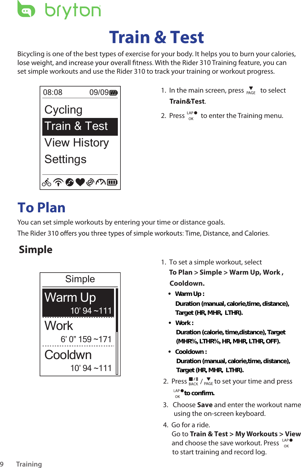 Training9Train &amp; TestBicycling is one of the best types of exercise for your body. It helps you to burn your calories, 310 Training feature, you can set simple workouts and use the Rider 310 to track your training or workout progress.1.  In the main screen, press    to select Train&amp;Test.2.  Press    to enter the Training menu.08:08             09/09CyclingTrain &amp; Test View HistorySettingsTo PlanYou can set simple workouts by entering your time or distance goals. The Rider 3Simple1.  To set a simple workout, selectTo Plan &gt; Simple &gt; Warm Up, Work ,            Cooldown.         2.  Press  / to set your time and press 3.   Choose Save and enter the workout name        using the on-screen keyboard.     4.  Go for a ride.Go to Train &amp; Test &gt; My Workouts &gt; View and choose the save workout. Press      to start training and record log. 6’ 0” 159 ~17110’ 94 ~11110’ 94 ~111WorkWarm UpCooldwnSimple• Warm Up :Duration (manual, calorie,time, distance),  Target (HR, MHR,  LTHR).• Work :Duration (calorie, time,distance), Target  (MHR%, LTHR%, HR, MHR, LTHR, OFF).• Cooldown :Duration (manual, calorie,time, distance),  Target (HR, MHR,  LTHR).to confirm.