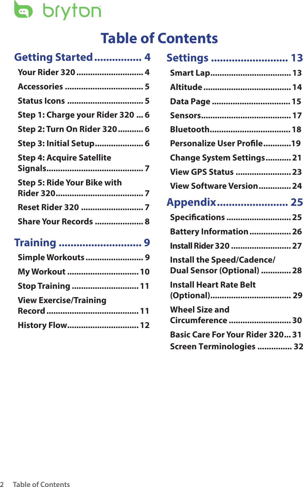 Table of Contents2Getting Started ................ 4Your Rider 320 ............................. 4Accessories .................................. 5Status Icons ................................. 5Step 1: Charge your Rider 320 ... 6Step 2: Turn On Rider 320 ........... 6Step 3: Initial Setup ..................... 6Step 4: Acquire Satellite  Signals .......................................... 7Step 5: Ride Your Bike with  Rider 320 ...................................... 7Reset Rider 320 ........................... 7Share Your Records ..................... 8 Training ............................ 9Simple Workouts ......................... 9My Workout ............................... 10Stop Training ............................. 11View Exercise/Training  Record ........................................ 11History Flow............................... 12Settings .......................... 13Smart Lap ................................... 13Altitude ...................................... 14Data Page .................................. 15Sensors ....................................... 17Personalize User Prole ............19Change System Settings ........... 21View GPS Status ........................ 23View Software Version .............. 24Appendix ........................ 25Specications ............................ 25Battery Information .................. 26Install Rider 320 .......................... 27Install the Speed/Cadence/ Dual Sensor (Optional) ............. 28Install Heart Rate Belt  (Optional) ................................... 29Wheel Size and  Circumference ........................... 30Basic Care For Your Rider 320 ... 31Table of ContentsScreen Terminologies ............... 32Bluetooth ................................... 18