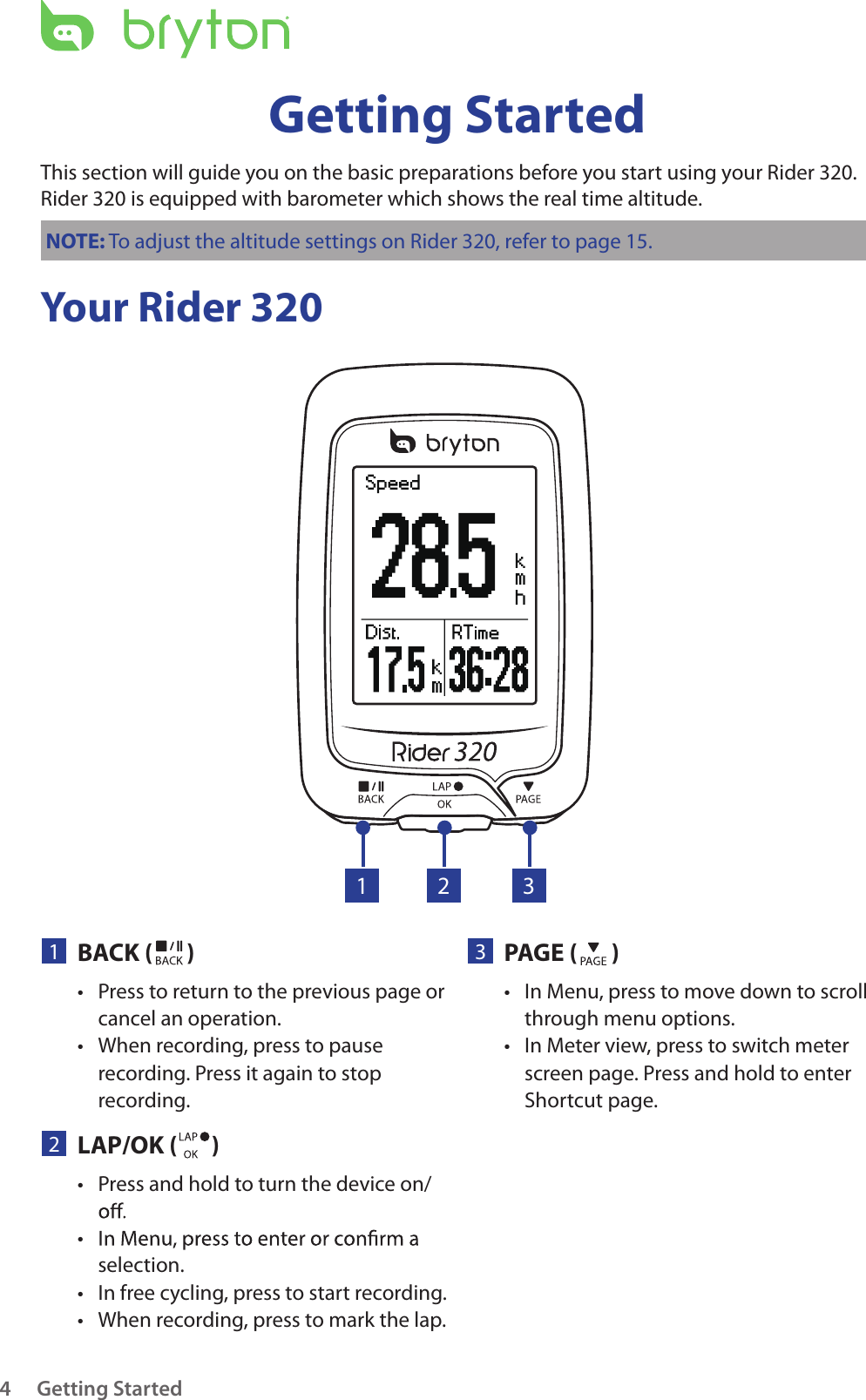 Getting Started4Your Rider 320Getting StartedThis section will guide you on the basic preparations before you start using your Rider 320. Rider 320 is equipped with barometer which shows the real time altitude.NOTE: To adjust the altitude settings on Rider 320, refer to page 15.23PAGE ( )In Menu, press to move down to scroll • through menu options.In Meter view, press to switch meter • screen page. Press and hold to enter Shortcut page.1BACK ( )Press to return to the previous page or • cancel an operation.When recording, press to pause • recording. Press it again to stop recording.1 32LAP/OK ( )Press and hold to turn the device on/• • selection.In free cycling, press to start recording.• When recording, press to mark the lap.• 