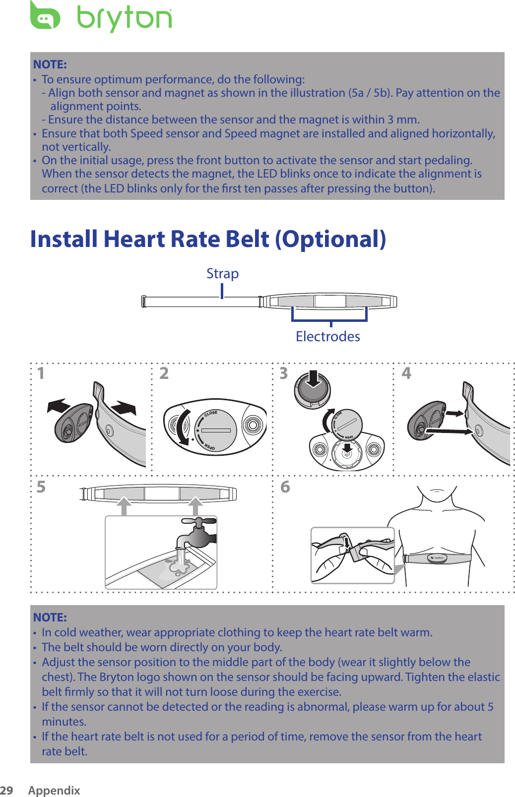 Appendix29NOTE: To ensur• e optimum performance, do the following:- Align both sensor and magnet as shown in the illustration (5a / 5b). Pay attention on the alignment points.- Ensure the distance between the sensor and the magnet is within 3 mm.Ensure that both Speed sensor and Speed magnet are installed and aligned horizontally, •not vertically.On the initial usage, press the front button to activate the sensor and start pedaling. •When the sensor detects the magnet, the LED blinks once to indicate the alignment is correct (the LED blinks only for the rst ten passes after pressing the button). Install Heart Rate Belt (Optional)ElectrodesStrapCLOSEOPENCLOSEOPENCLOSEOPEN123456CLOSEOPENNOTE: In cold weather, wear appropriate clothing to keep the heart rate belt warm.•The belt should be worn directly on your body.•Adjust the sensor position to the middle part of the body (wear it slightly below the •chest). The Bryton logo shown on the sensor should be facing upward. Tighten the elastic belt rmly so that it will not turn loose during the exercise.If the sensor cannot be detected or the reading is abnormal, please warm up for about 5 •minutes.If the heart rate belt is not used for a period of time, remove the sensor from the heart •rate belt.