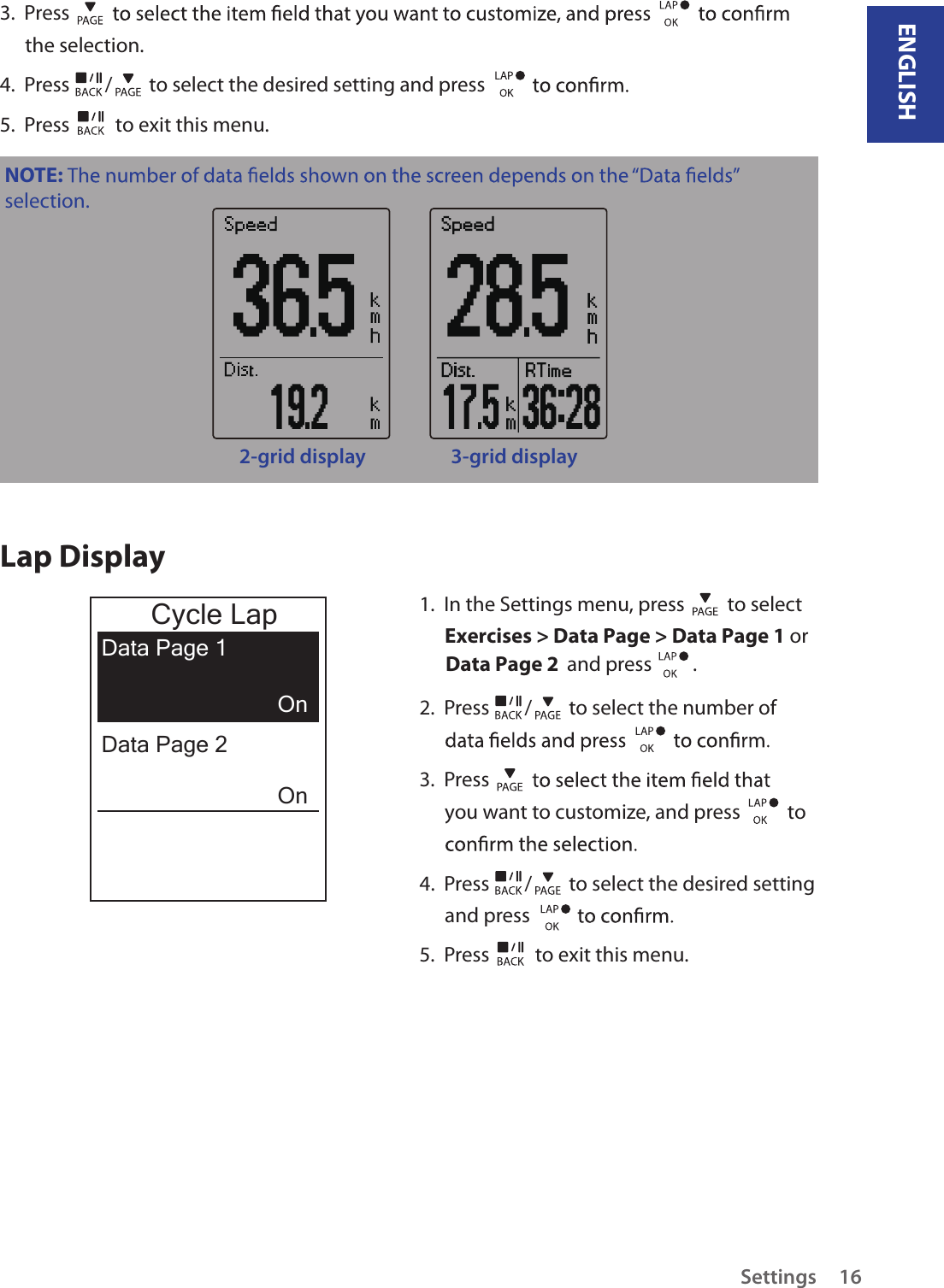 ENGLISHSettings 163.  Press the selection.4.  Press  /  to select the desired setting and press 5.  Press   to exit this menu.NOTE: selection.2-grid display 3-grid displayLap Display1.  In the Settings menu, press   to select Exercises &gt; Data Page &gt; Data Page 1 or  Data Page 2  and press         . 2.  Press  /  to select the number of 3.  Press you want to customize, and press    to 4.  Press  /  to select the desired setting and press 5.  Press   to exit this menu.Cycle LapData Page 1OnOnData Page 2