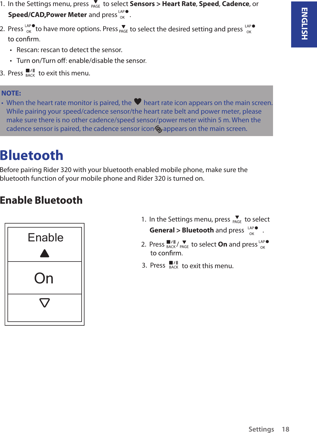 ENGLISHSettings 181.  In the Settings menu, press   to select Sensors &gt; Heart Rate, Speed, Cadence, or  Speed/CAD Power Meter  and press        . 2.  Press        to have more options. Press   to select the desired setting and press Rescan: rescan to detect the sensor. • • 3.  Press   to exit this menu.NOTE: When the heart rate monitor is paired, the •   heart rate icon appears on the main screen.While pairing your speed/cadence sensor/the heart rate belt and power meter, please make sure there                                                                                                                                                                                is no other cadence/speed sensor/power meter within 5 m. When the cadence sensor is paired, the       cadence sensor icon      appears on the main screen.BluetoothEnable BluetoothBefore pairing Rider 320 with your bluetooth enabled mobile phone, make sure the bluetooth function of your mobile phone and Rider 320 is turned on.1.  In the Settings menu, press   to select General &gt; Bluetooth and press            .2.  Press  /  to select On and press    3.  Press   to exit this menu.EnableOn,