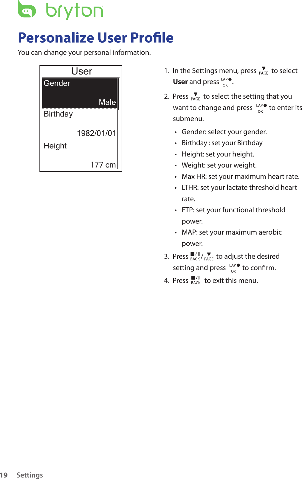 Birthday : set your Birthday Settings19You can change your personal information.UserGenderBirthdayMale1982/01/01Height177 cm1.  In the Settings menu, press   to select User and press  . 2.  Press   to select the setting that you want to change and press    to enter its submenu.Gender: select your gender.• • Height: set your height. • Weight: set your weight.• Max HR: set your maximum heart rate. • LTHR: set your lactate threshold heart • rate.FTP: set your functional threshold • power.MAP: set your maximum aerobic • power.3.  Press  /  to adjust the desired setting and press 4.  Press   to exit this menu.