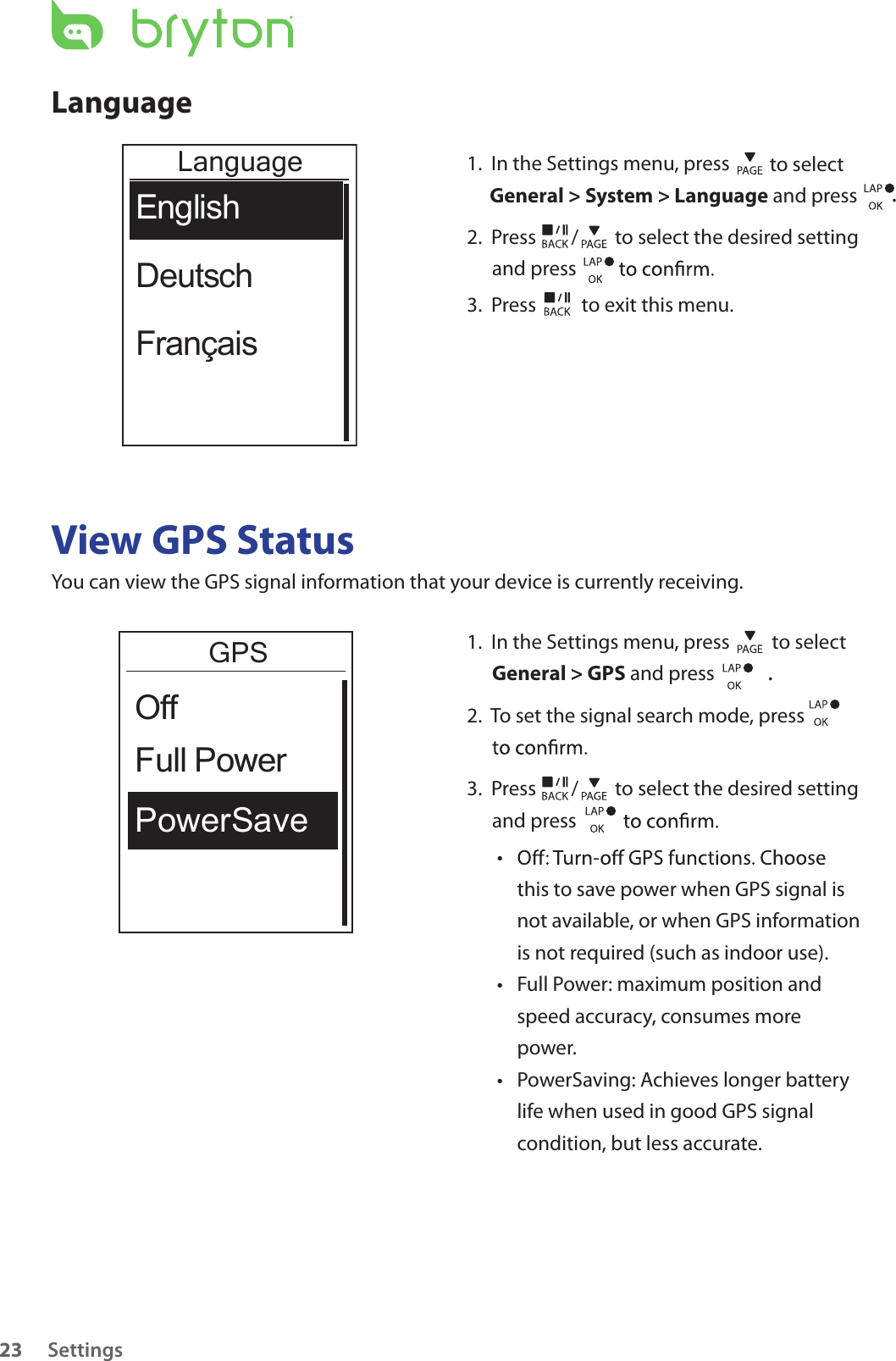 Settings23LanguageLanguageEnglishDeutschFrançais1.  In the Settings menu, press   to select General &gt; System &gt; Language and press .2.  Press  /  to select the desired setting and press 3.  Press   to exit this menu.View GPS StatusYou can view the GPS signal information that your device is currently receiving. 1.  In the Settings menu, press   to select General &gt; GPS and press . 2.  To set the signal search mode, press    3.  Press  /  to select the desired setting and press • this to save power when GPS signal is not available, or when GPS information is not required (such as indoor use). Full Power: maximum position and • speed accuracy, consumes more power.PowerSaving: Achieves longer battery • life when used in good GPS signal condition, but less accurate.GPSPowerSaveFull PowerOff