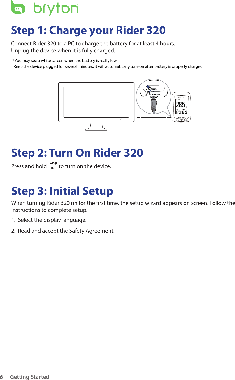 resetGetting Started6Step 1: Charge your Rider 320Connect Rider 320 to a PC to charge the battery for at least 4 hours.Unplug the device when it is fully charged.Step 2: Turn On Rider 320Press and hold   to turn on the device.Step 3: Initial SetupWhen turning Rider 32 instructions to complete setup.1.  Select the display language.2.  Read and accept the Safety Agreement.* You may see a white screen when the battery is really low.   Keep the device plugged for several minutes, it will automatically turn-on after battery is properly charged.