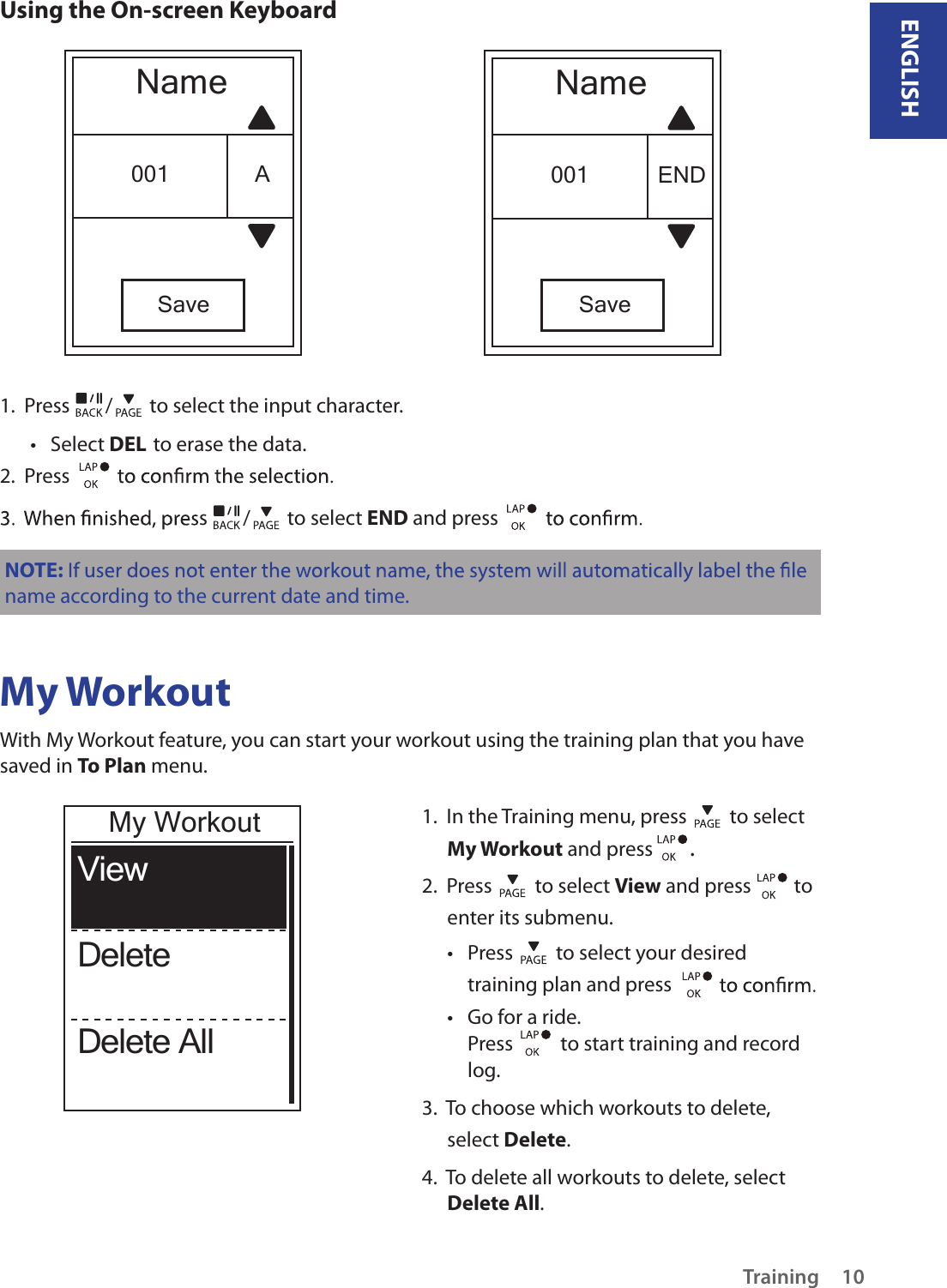 ENGLISHTraining 10Using the On-screen KeyboardNameSave001 ENDNameSave001 A1.  Press  /  to select the input character.Select •  DEL to erase the data.2.  Press s  /  to select END and press NOTE:name according to the current date and time.My WorkoutWith My Workout feature, you can start your workout using the training plan that you have saved in To Plan menu. 1.  In the Training menu, press   to select My Workout and press  . 2.  Press   to select View and press   to enter its submenu.Press •   to select your desired training plan and press Go for a ride.• Press    to start training and record log.3.  To choose which workouts to delete, select Delete. 4.  To delete all workouts to delete, select Delete All. ViewDeleteDelete AllMy Workout