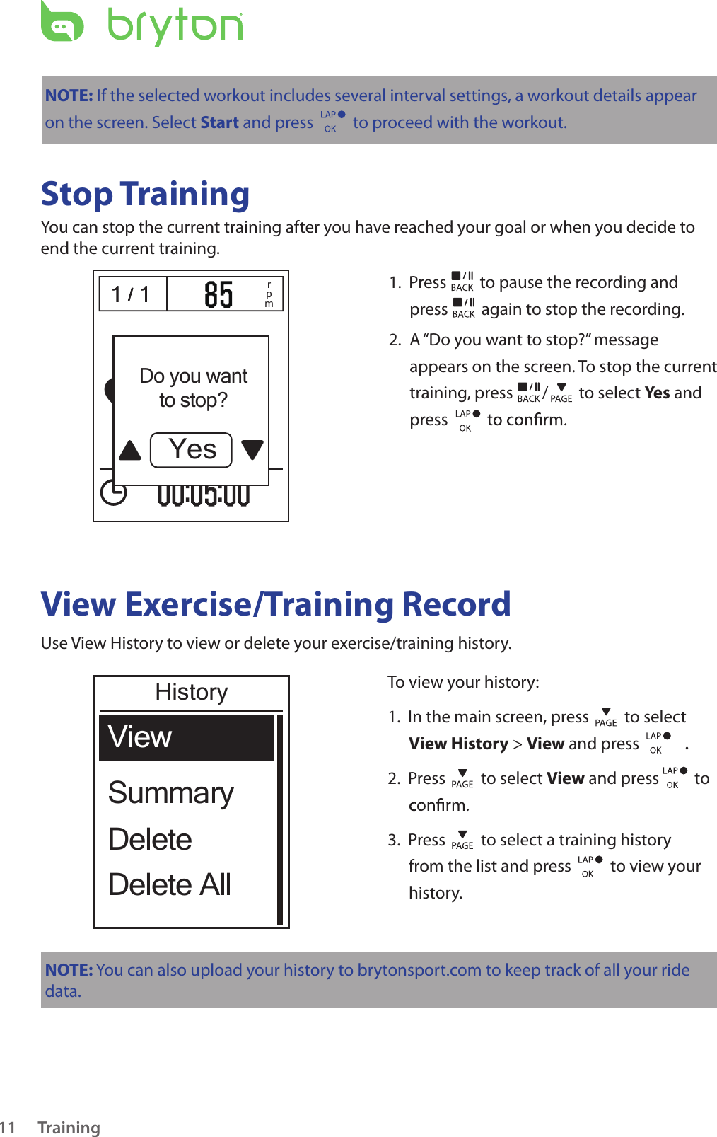 Training11NOTE: If the selected workout includes several interval settings, a workout details appear on the screen. Select Start and press   to proceed with the workout.Stop TrainingYou can stop the current training after you have reached your goal or when you decide to end the current training./1 1 / 1 1 rpm1.  Press   to pause the recording and press   again to stop the recording. 2.   A “Do you want to stop?” message appears on the screen. To stop the current training, press  /  to select Yes and press View Exercise/Training RecordUse View History to view or delete your exercise/training history. To view your history:1.  In the main screen, press   to select View History &gt; View and press . 2.  Press   to select View and press   to 3.  Press   to select a training history from the list and press    to view your history.NOTE: You can also upload your history to brytonsport.com to keep track of all your ride data. SummaryViewDelete AllDeleteHistoryDo you wantto stop?Yes