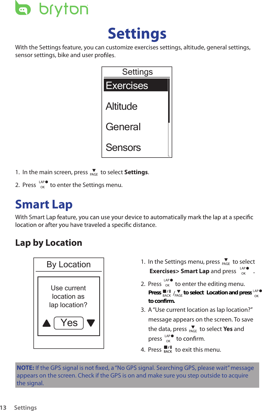 Settings13SettingsWith the Settings feature, you can customize exercises settings, altitude, general settings,sensor settings, bike and user prExercisesAltitudeGeneralSensorsSettings1.  In the main screen, press   to select Settings.2.  Press    to enter the Settings menu.Smart LapWith Smarte.Lap by LocationBy LocationUse currentlocation aslap location?Yes1.  In the Settings menu, press   to select  Exercises&gt; Smart Lap and press  . 2.  Press          to enter the editing menu.    3.  A “Use current location as lap location?” message appears on the screen. To save the data, press   to select Yes and press 4.  Press   to exit this menu.NOTE:appears on the screen. Check if the GPS is on and make sure you step outside to acquire the signal./Press                   to select                     and press Location to confirm. 