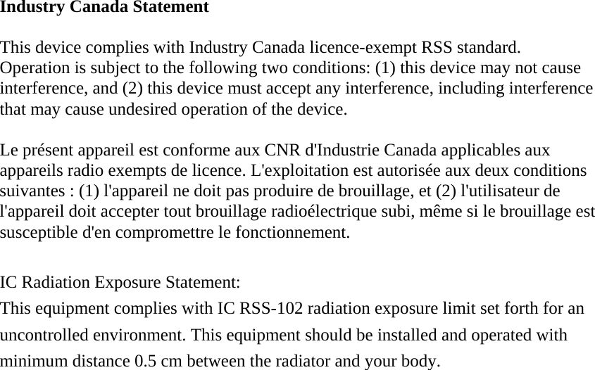 Industry Canada Statement  This device complies with Industry Canada licence-exempt RSS standard.   Operation is subject to the following two conditions: (1) this device may not cause interference, and (2) this device must accept any interference, including interference that may cause undesired operation of the device.  Le présent appareil est conforme aux CNR d&apos;Industrie Canada applicables aux appareils radio exempts de licence. L&apos;exploitation est autorisée aux deux conditions suivantes : (1) l&apos;appareil ne doit pas produire de brouillage, et (2) l&apos;utilisateur de l&apos;appareil doit accepter tout brouillage radioélectrique subi, même si le brouillage est susceptible d&apos;en compromettre le fonctionnement.  IC Radiation Exposure Statement: This equipment complies with IC RSS-102 radiation exposure limit set forth for an uncontrolled environment. This equipment should be installed and operated with minimum distance 0.5 cm between the radiator and your body.  