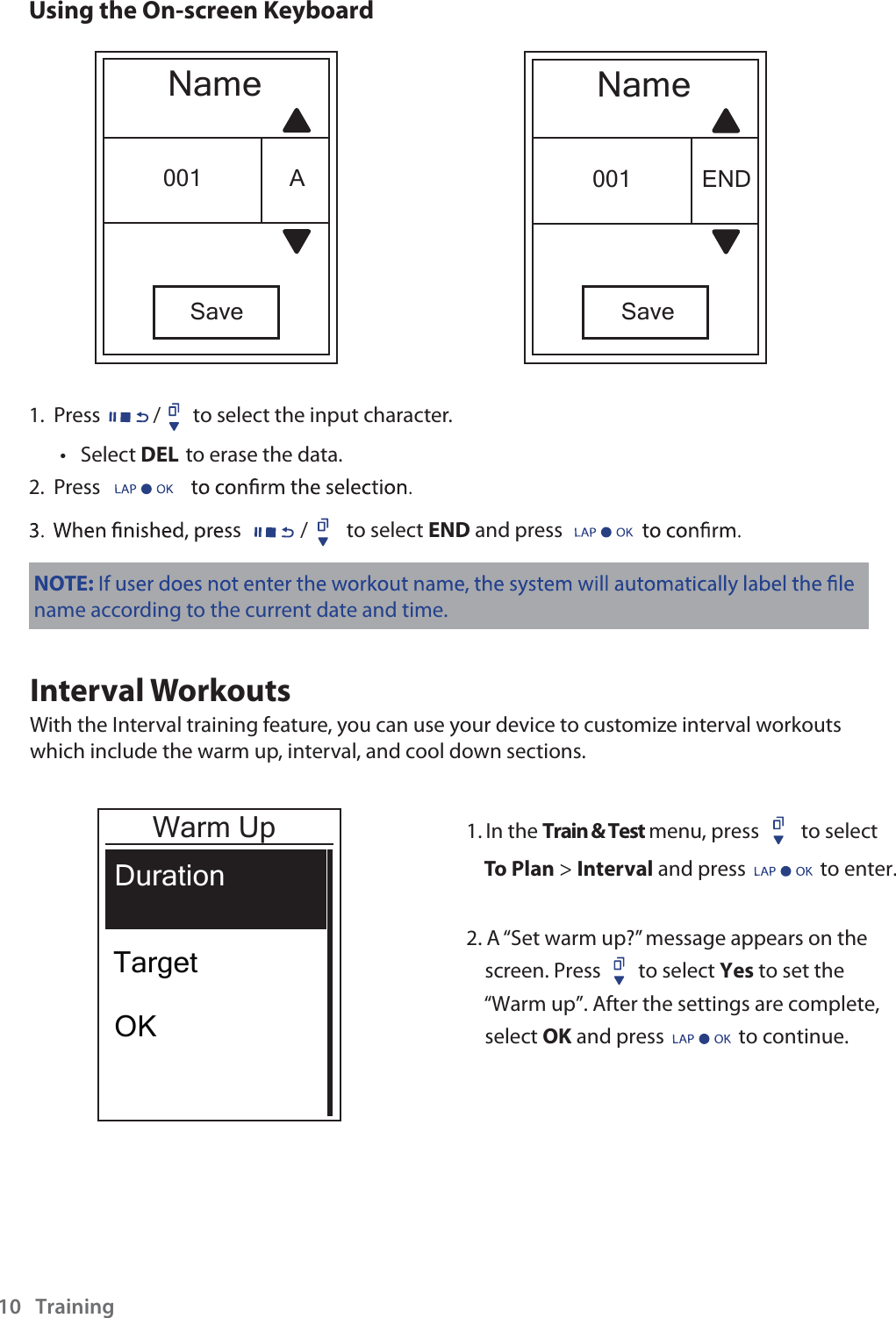 Training10Using the On-screen KeyboardNameSave001 ENDNameSave001 A1.  Press / to select the input character.Select tDEL to erase the data.2.  Press s  to select END and press NOTE:name according to the current date and time.Interval WorkoutsWith the Interval training feature, you can use your device to customize interval workouts which include the warm up, interval, and cool down sections.1. In the Train &amp; Test menu, press         to selectTo Plan &gt; Interval and press                to enter.2. A “Set warm up?” message appears on the     screen. Press        to select Yes to set the    “Warm up”. After the settings are complete,    select OK and press                to continue.      Warm UpDurationTargetOK/