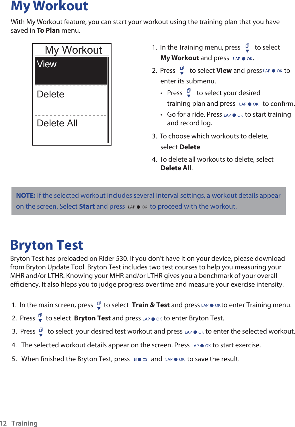 My WorkoutWith My Workout feature, you can start your workout using the training plan that you have saved in To Plan menu. 1.  In the Training menu, press  to select My Workout and press . 2.  Press to select View and press  to enter its submenu.Press tto select your desired training plan and press Go for a ride. Press               to start trainingand record log. t 3.  To choose which workouts to delete, select Delete. 4.  To delete all workouts to delete, select Delete All. ViewDeleteDelete AllMy WorkoutBryton TestBryton Test has preloaded on Rider 530. If you don&apos;t have it on your device, please download from Bryton Update Tool. Bryton Test includes two test courses to help you measuring your MHR and/or LTHR. Knowing your MHR and/or LTHR gives you a benchmark of your overall 1.  In the main screen, press       to select  Train &amp; Test and press              to enter Training menu.2.  Press       to select  Bryton Test and press               to enter Bryton Test.3.  Press        to select  your desired test workout and press               to enter the selected workout.             4.   The selected workout details appear on the screen. Press               to start exercise. Training125.NOTE: If the selected workout includes several interval settings, a workout details appear on the screen. Select Start and press to proceed with the workout.